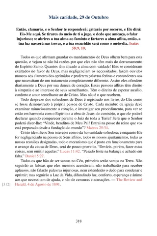Mais caridade, 29 de Outubro

        Então, clamarás, e o Senhor te responderá; gritarás por socorro, e Ele dirá:
          Eis-Me aqui. Se tirares do meio de ti o jugo, o dedo que ameaça, o falar
        injurioso; se abrires a tua alma ao faminto e fartares a alma aﬂita, então, a
         tua luz nascerá nas trevas, e a tua escuridão será como o meio-dia. Isaías
                                           58:9, 10.

            Todos os que aﬁrmam guardar os mandamentos de Deus olhem bem para esta
        questão, e vejam se não há razões por que eles não têm mais do derramamento
        do Espírito Santo. Quantos têm alteado a alma com vaidade! Eles se consideram
        exaltados no favor de Deus, mas negligenciam os necessitados, fazem ouvidos
        moucos aos clamores dos oprimidos e proferem palavras ferinas e contundentes aos
        que necessitam de um tratamento completamente diferente. Assim eles ofendem
        diariamente a Deus por sua dureza de coração. Essas pessoas aﬂitas têm direito
        à simpatia e ao interesse de seus semelhantes. Têm o direito de esperar auxílio,
        conforto e amor semelhante ao de Cristo. Mas não é o que recebem.
            Todo desprezo dos sofredores de Deus é registrado nos livros do Céu como
        se fosse demonstrado à própria pessoa de Cristo. Cada membro da igreja deve
        examinar minuciosamente o coração, e investigar seu procedimento, para ver se
        estão em harmonia com o Espírito e a obra de Jesus; do contrário, o que ele poderá
        declarar quando comparecer perante o Juiz de toda a Terra? Será que o Senhor
        poderá dizer-lhe: “Vinde, benditos de Meu Pai! Entrai na posse do reino que vos
        está preparado desde a fundação do mundo”? Mateus 25:34.
            Cristo identiﬁcou Seu interesse com o da humanidade sofredora; e enquanto Ele
        for negligenciado na pessoa de Seus aﬂitos, todos os nossos ajuntamentos, todas as
        nossas reuniões designadas, todo o mecanismo que é posto em funcionamento para
        o avanço da causa de Deus, será de pouco proveito. “Devíeis, porém, fazer estas
        coisas, sem omitir aquelas.” Lucas 11:42. “Pesado foste na balança e achado em
        falta.” Daniel 5:27.
            Todos os que hão de ser santos no Céu, primeiro serão santos na Terra. Não
        seguirão as faíscas que eles mesmos acenderam, não trabalharão para receber
        aplausos, não falarão palavras injuriosas, nem estenderão o dedo para condenar e
        oprimir; mas seguirão a Luz da Vida, difundindo luz, conforto, esperança e ânimo
        aos que necessitam de ajuda, e não de censuras e acusações. — The Review and
[312]   Herald, 4 de Agosto de 1891.




                                               318
 