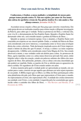 Orar com mais fervor, 30 de Outubro

  Conhecemos, ó Senhor, a nossa maldade e a iniqüidade de nossos pais;
 porque temos pecado contra Ti. Não nos rejeites, por amor do Teu nome;
não cubras de opróbrio o trono da Tua glória; lembra-Te e não anules a Tua
                   aliança conosco. Jeremias 14:20, 21.

    Ascendam nossas orações a Deus por Sua graça que converte e transforma. Em
cada igreja devem ser realizadas reuniões para solene oração e diligente investigação
da Palavra, para saber que é verdade. Tomai as promessas de Deus, e solicitai-Lhe,
com viva fé, o derramamento de Seu Espírito Santo. Quando o Espírito Santo for
derramado sobre nós, será extraído tutano e gordura da Palavra de Deus. ...
    Quando as igrejas se tornarem igrejas vivas e atuantes, o Espírito Santo será
concedido em resposta ao seu sincero pedido. Então, a verdade da Palavra de Deus
será considerada com novo interesse, e examinada como se fosse uma revelação
direta das cortes celestiais. Toda declaração inspirada acerca de Cristo impressi-
onará o íntimo da alma dos que O amam. A inveja, o ciúme e as ruins suspeitas
desaparecerão. A Bíblia será considerada como Carta Magna do Céu. Seu estudo
absorverá a mente, e suas verdades serão um deleite para a alma. As promessas de
Deus, agora repetidas como se a alma nunca houvesse provado Seu amor, então
fulgirão sobre o altar do coração, caindo em palavras ardentes dos lábios dos men-
sageiros de Deus. Eles pleitearão, portanto, com as almas com uma sinceridade que
não poderá ser repelida. Então, as janelas do Céu se abrirão para os aguaceiros da
chuva serôdia. Os seguidores de Cristo estarão unidos em amor.
    A única maneira pela qual a verdade pode ser apresentada ao mundo, em seu
caráter puro e santo, consiste em que aqueles que aﬁrmam crer nela sejam expoentes
de seu poder. A Bíblia requer que os ﬁlhos e as ﬁlhas de Deus permaneçam sobre
uma plataforma elevada; pois Deus quer que representem a Cristo para o mundo.
Ao representarem a Cristo, eles representam o Pai. A unidade dos crentes demonstra
sua unidade com Cristo, e esta unidade é requerida pela luz acumulada que agora
incide sobre o caminho dos ﬁlhos de Deus. — The Review and Herald, 25 de
Fevereiro de 1890.                                                                      [313]




                                        319
 
