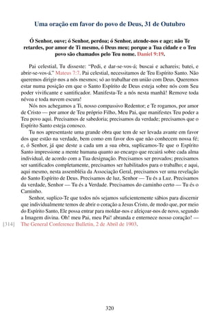 Uma oração em favor do povo de Deus, 31 de Outubro

            Ó Senhor, ouve; ó Senhor, perdoa; ó Senhor, atende-nos e age; não Te
         retardes, por amor de Ti mesmo, ó Deus meu; porque a Tua cidade e o Teu
                       povo são chamados pelo Teu nome. Daniel 9:19.

            Pai celestial, Tu disseste: “Pedi, e dar-se-vos-á; buscai e achareis; batei, e
        abrir-se-vos-á.” Mateus 7:7. Pai celestial, necessitamos de Teu Espírito Santo. Não
        queremos dirigir-nos a nós mesmos; só ao trabalhar em união com Deus. Queremos
        estar numa posição em que o Santo Espírito de Deus esteja sobre nós com Seu
        poder viviﬁcante e santiﬁcador. Manifesta-Te a nós nesta manhã! Remove toda
        névoa e toda nuvem escura!
            Nós nos achegamos a Ti, nosso compassivo Redentor; e Te rogamos, por amor
        de Cristo — por amor de Teu próprio Filho, Meu Pai, que manifestes Teu poder a
        Teu povo aqui. Precisamos de sabedoria; precisamos da verdade; precisamos que o
        Espírito Santo esteja conosco.
            Tu nos apresentaste uma grande obra que tem de ser levada avante em favor
        dos que estão na verdade, bem como em favor dos que não conhecem nossa fé;
        e, ó Senhor, já que deste a cada um a sua obra, suplicamos-Te que o Espírito
        Santo impressione a mente humana quanto ao encargo que recairá sobre cada alma
        individual, de acordo com a Tua designação. Precisamos ser provados; precisamos
        ser santiﬁcados completamente, precisamos ser habilitados para o trabalho; e aqui,
        aqui mesmo, nesta assembléia da Associação Geral, precisamos ver uma revelação
        do Santo Espírito de Deus. Precisamos de luz, Senhor — Tu és a Luz. Precisamos
        da verdade, Senhor — Tu és a Verdade. Precisamos do caminho certo — Tu és o
        Caminho.
            Senhor, suplico-Te que todos nós sejamos suﬁcientemente sábios para discernir
        que individualmente temos de abrir o coração a Jesus Cristo, de modo que, por meio
        do Espírito Santo, Ele possa entrar para moldar-nos e afeiçoar-nos de novo, segundo
        a Imagem divina. Oh! meu Pai, meu Pai! abranda e enternece nosso coração! —
[314]   The General Conference Bulletin, 2 de Abril de 1903.




                                               320
 