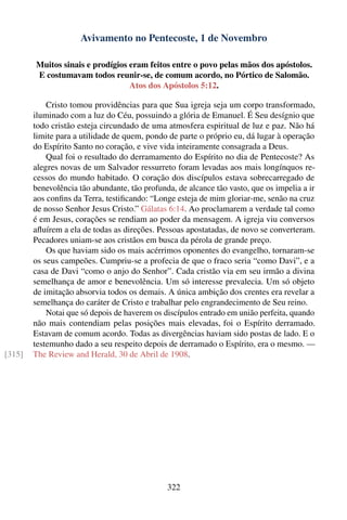 Avivamento no Pentecoste, 1 de Novembro

        Muitos sinais e prodígios eram feitos entre o povo pelas mãos dos apóstolos.
        E costumavam todos reunir-se, de comum acordo, no Pórtico de Salomão.
                                  Atos dos Apóstolos 5:12.

            Cristo tomou providências para que Sua igreja seja um corpo transformado,
        iluminado com a luz do Céu, possuindo a glória de Emanuel. É Seu desígnio que
        todo cristão esteja circundado de uma atmosfera espiritual de luz e paz. Não há
        limite para a utilidade de quem, pondo de parte o próprio eu, dá lugar à operação
        do Espírito Santo no coração, e vive vida inteiramente consagrada a Deus.
            Qual foi o resultado do derramamento do Espírito no dia de Pentecoste? As
        alegres novas de um Salvador ressurreto foram levadas aos mais longínquos re-
        cessos do mundo habitado. O coração dos discípulos estava sobrecarregado de
        benevolência tão abundante, tão profunda, de alcance tão vasto, que os impelia a ir
        aos conﬁns da Terra, testiﬁcando: “Longe esteja de mim gloriar-me, senão na cruz
        de nosso Senhor Jesus Cristo.” Gálatas 6:14. Ao proclamarem a verdade tal como
        é em Jesus, corações se rendiam ao poder da mensagem. A igreja viu conversos
        aﬂuírem a ela de todas as direções. Pessoas apostatadas, de novo se converteram.
        Pecadores uniam-se aos cristãos em busca da pérola de grande preço.
            Os que haviam sido os mais acérrimos oponentes do evangelho, tornaram-se
        os seus campeões. Cumpriu-se a profecia de que o fraco seria “como Davi”, e a
        casa de Davi “como o anjo do Senhor”. Cada cristão via em seu irmão a divina
        semelhança de amor e benevolência. Um só interesse prevalecia. Um só objeto
        de imitação absorvia todos os demais. A única ambição dos crentes era revelar a
        semelhança do caráter de Cristo e trabalhar pelo engrandecimento de Seu reino.
            Notai que só depois de haverem os discípulos entrado em união perfeita, quando
        não mais contendiam pelas posições mais elevadas, foi o Espírito derramado.
        Estavam de comum acordo. Todas as divergências haviam sido postas de lado. E o
        testemunho dado a seu respeito depois de derramado o Espírito, era o mesmo. —
[315]   The Review and Herald, 30 de Abril de 1908.




                                               322
 