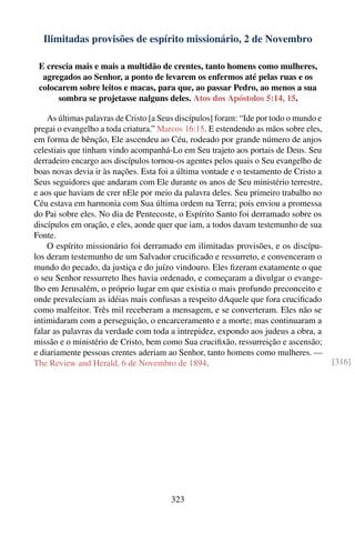 Ilimitadas provisões de espírito missionário, 2 de Novembro

 E crescia mais e mais a multidão de crentes, tanto homens como mulheres,
  agregados ao Senhor, a ponto de levarem os enfermos até pelas ruas e os
 colocarem sobre leitos e macas, para que, ao passar Pedro, ao menos a sua
      sombra se projetasse nalguns deles. Atos dos Apóstolos 5:14, 15.

    As últimas palavras de Cristo [a Seus discípulos] foram: “Ide por todo o mundo e
pregai o evangelho a toda criatura.” Marcos 16:15. E estendendo as mãos sobre eles,
em forma de bênção, Ele ascendeu ao Céu, rodeado por grande número de anjos
celestiais que tinham vindo acompanhá-Lo em Seu trajeto aos portais de Deus. Seu
derradeiro encargo aos discípulos tornou-os agentes pelos quais o Seu evangelho de
boas novas devia ir às nações. Esta foi a última vontade e o testamento de Cristo a
Seus seguidores que andaram com Ele durante os anos de Seu ministério terrestre,
e aos que haviam de crer nEle por meio da palavra deles. Seu primeiro trabalho no
Céu estava em harmonia com Sua última ordem na Terra; pois enviou a promessa
do Pai sobre eles. No dia de Pentecoste, o Espírito Santo foi derramado sobre os
discípulos em oração, e eles, aonde quer que iam, a todos davam testemunho de sua
Fonte.
    O espírito missionário foi derramado em ilimitadas provisões, e os discípu-
los deram testemunho de um Salvador cruciﬁcado e ressurreto, e convenceram o
mundo do pecado, da justiça e do juízo vindouro. Eles ﬁzeram exatamente o que
o seu Senhor ressurreto lhes havia ordenado, e começaram a divulgar o evange-
lho em Jerusalém, o próprio lugar em que existia o mais profundo preconceito e
onde prevaleciam as idéias mais confusas a respeito dAquele que fora cruciﬁcado
como malfeitor. Três mil receberam a mensagem, e se converteram. Eles não se
intimidaram com a perseguição, o encarceramento e a morte; mas continuaram a
falar as palavras da verdade com toda a intrepidez, expondo aos judeus a obra, a
missão e o ministério de Cristo, bem como Sua cruciﬁxão, ressurreição e ascensão;
e diariamente pessoas crentes aderiam ao Senhor, tanto homens como mulheres. —
The Review and Herald, 6 de Novembro de 1894.                                          [316]




                                       323
 
