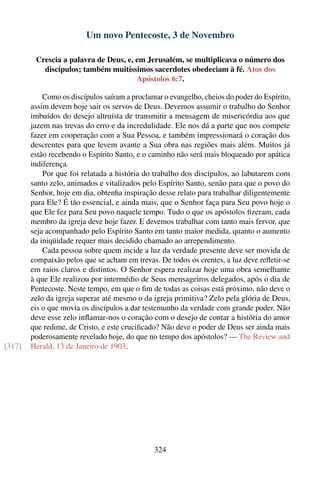 Um novo Pentecoste, 3 de Novembro

         Crescia a palavra de Deus, e, em Jerusalém, se multiplicava o número dos
           discípulos; também muitíssimos sacerdotes obedeciam à fé. Atos dos
                                       Apóstolos 6:7.

            Como os discípulos saíram a proclamar o evangelho, cheios do poder do Espírito,
        assim devem hoje sair os servos de Deus. Devemos assumir o trabalho do Senhor
        imbuídos do desejo altruísta de transmitir a mensagem de misericórdia aos que
        jazem nas trevas do erro e da incredulidade. Ele nos dá a parte que nos compete
        fazer em cooperação com a Sua Pessoa, e também impressionará o coração dos
        descrentes para que levem avante a Sua obra nas regiões mais além. Muitos já
        estão recebendo o Espírito Santo, e o caminho não será mais bloqueado por apática
        indiferença.
            Por que foi relatada a história do trabalho dos discípulos, ao labutarem com
        santo zelo, animados e vitalizados pelo Espírito Santo, senão para que o povo do
        Senhor, hoje em dia, obtenha inspiração desse relato para trabalhar diligentemente
        para Ele? É tão essencial, e ainda mais, que o Senhor faça para Seu povo hoje o
        que Ele fez para Seu povo naquele tempo. Tudo o que os apóstolos ﬁzeram, cada
        membro da igreja deve hoje fazer. E devemos trabalhar com tanto mais fervor, que
        seja acompanhado pelo Espírito Santo em tanto maior medida, quanto o aumento
        da iniqüidade requer mais decidido chamado ao arrependimento.
            Cada pessoa sobre quem incide a luz da verdade presente deve ser movida de
        compaixão pelos que se acham em trevas. De todos os crentes, a luz deve reﬂetir-se
        em raios claros e distintos. O Senhor espera realizar hoje uma obra semelhante
        à que Ele realizou por intermédio de Seus mensageiros delegados, após o dia de
        Pentecoste. Neste tempo, em que o ﬁm de todas as coisas está próximo, não deve o
        zelo da igreja superar até mesmo o da igreja primitiva? Zelo pela glória de Deus,
        eis o que movia os discípulos a dar testemunho da verdade com grande poder. Não
        deve esse zelo inﬂamar-nos o coração com o desejo de contar a história do amor
        que redime, de Cristo, e este cruciﬁcado? Não deve o poder de Deus ser ainda mais
        poderosamente revelado hoje, do que no tempo dos apóstolos? — The Review and
[317]   Herald, 13 de Janeiro de 1903.




                                               324
 