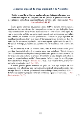 Concessão especial de graça espiritual, 4 de Novembro

   Então, os que lhe aceitaram a palavra foram batizados, havendo um
   acréscimo naquele dia de quase três mil pessoas. E perseveravam na
doutrina dos apóstolos e na comunhão, no partir do pão e nas orações. Atos
                          dos Apóstolos 2:41, 42.

    É certo que no tempo do ﬁm, quando a causa de Deus na Terra estiver prestes a
terminar, os sinceros esforços dos consagrados crentes sob a guia do Espírito Santo
serão acompanhados por especiais manifestações de favor divino. Sob a ﬁgura das
chuvas temporã e serôdia, que caem nas terras orientais ao tempo da semeadura
e da colheita, os profetas hebreus predisseram a dotação de graça espiritual em
medida extraordinária à igreja de Deus. O derramamento do Espírito nos dias dos
apóstolos foi o começo da primeira chuva, ou temporã, e glorioso foi o resultado.
Até ao ﬁm do tempo, a presença do Espírito deve ser encontrada com a verdadeira
igreja.
    Ao avizinhar-se o ﬁm da ceifa da Terra, uma especial concessão de graça
espiritual é prometida a ﬁm de preparar a igreja para a vinda do Filho do homem.
Esse derramamento do Espírito é comparado com a queda da chuva serôdia; e é
por este poder adicional que os cristãos devem fazer as suas petições ao Senhor da
seara “no tempo da chuva serôdia”. Em resposta, “o Senhor, que faz os relâmpagos,
lhes dará chuveiro de água”. Zacarias 10:1. “Ele... fará descer a chuva, a temporã e
a serôdia, no primeiro mês.” Joel 2:23.
    A menos, porém, que os membros da igreja de Deus hoje estejam em viva
associação com a Fonte de todo o crescimento espiritual, não estarão prontos para
o tempo da ceifa. A menos que mantenham suas lâmpadas espevitadas e ardendo,
deixarão de receber a graça adicional em tempos de especial necessidade. — Atos
dos Apóstolos, 54, 55.                                                                 [318]




                                       325
 