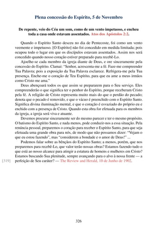 Plena concessão do Espírito, 5 de Novembro

          De repente, veio do Céu um som, como de um vento impetuoso, e encheu
               toda a casa onde estavam assentados. Atos dos Apóstolos 2:2.

            Quando o Espírito Santo desceu no dia de Pentecoste, foi como um vento
        veemente e impetuoso. [O Espírito] não foi concedido em medida limitada; pois
        ocupou todo o lugar em que os discípulos estavam assentados. Assim nos será
        concedido quando nosso coração estiver preparado para recebê-Lo.
            Ajoelhe-se cada membro da igreja diante de Deus, e ore sinceramente pela
        concessão do Espírito. Clamai: “Senhor, acrescenta-me a fé. Faze-me compreender
        Tua Palavra; pois a exposição da Tua Palavra esclarece. Refrigera-me pela Tua
        presença. Enche-me o coração de Teu Espírito, para que eu ame a meus irmãos
        como Cristo me ama.”
            Deus abençoará todos os que assim se prepararem para o Seu serviço. Eles
        compreenderão o que signiﬁca ter o penhor do Espírito, porque receberam Cristo
        pela fé. A religião de Cristo representa muito mais do que o perdão do pecado;
        denota que o pecado é removido, e que o vácuo é preenchido com o Espírito Santo.
        Signiﬁca divina iluminação mental, e que o coração é esvaziado do próprio eu e
        enchido com a presença de Cristo. Quando esta obra for efetuada para os membros
        da igreja, a igreja será viva e atuante.
            Devemos procurar sinceramente ser do mesmo parecer e ter o mesmo propósito.
        O batismo do Espírito Santo, e nada menos, pode conduzir-nos a essa situação. Pela
        renúncia pessoal, preparemos o coração para receber o Espírito Santo, para que seja
        efetuada uma grande obra para nós, de modo que não possamos dizer: “Vejam o
        que eu estou fazendo”, mas “considerem a bondade e o amor de Deus!” ...
            Podemos falar sobre as bênçãos do Espírito Santo; a menos, porém, que nos
        preparemos para recebê-Lo, que valor terão nossas obras? Estamos fazendo tudo o
        que está ao nosso alcance para atingir a estatura de homens e mulheres em Cristo?
        Estamos buscando Sua plenitude, sempre avançando para o alvo à nossa frente — a
[319]   perfeição de Seu caráter? — The Review and Herald, 10 de Junho de 1902.




                                               326
 