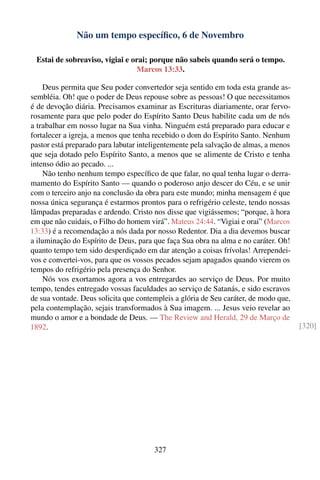 Não um tempo especíﬁco, 6 de Novembro

 Estai de sobreaviso, vigiai e orai; porque não sabeis quando será o tempo.
                                Marcos 13:33.

    Deus permita que Seu poder convertedor seja sentido em toda esta grande as-
sembléia. Oh! que o poder de Deus repouse sobre as pessoas! O que necessitamos
é de devoção diária. Precisamos examinar as Escrituras diariamente, orar fervo-
rosamente para que pelo poder do Espírito Santo Deus habilite cada um de nós
a trabalhar em nosso lugar na Sua vinha. Ninguém está preparado para educar e
fortalecer a igreja, a menos que tenha recebido o dom do Espírito Santo. Nenhum
pastor está preparado para labutar inteligentemente pela salvação de almas, a menos
que seja dotado pelo Espírito Santo, a menos que se alimente de Cristo e tenha
intenso ódio ao pecado. ...
    Não tenho nenhum tempo especíﬁco de que falar, no qual tenha lugar o derra-
mamento do Espírito Santo — quando o poderoso anjo descer do Céu, e se unir
com o terceiro anjo na conclusão da obra para este mundo; minha mensagem é que
nossa única segurança é estarmos prontos para o refrigério celeste, tendo nossas
lâmpadas preparadas e ardendo. Cristo nos disse que vigiássemos; “porque, à hora
em que não cuidais, o Filho do homem virá”. Mateus 24:44. “Vigiai e orai” (Marcos
13:33) é a recomendação a nós dada por nosso Redentor. Dia a dia devemos buscar
a iluminação do Espírito de Deus, para que faça Sua obra na alma e no caráter. Oh!
quanto tempo tem sido desperdiçado em dar atenção a coisas frívolas! Arrependei-
vos e convertei-vos, para que os vossos pecados sejam apagados quando vierem os
tempos do refrigério pela presença do Senhor.
    Nós vos exortamos agora a vos entregardes ao serviço de Deus. Por muito
tempo, tendes entregado vossas faculdades ao serviço de Satanás, e sido escravos
de sua vontade. Deus solicita que contempleis a glória de Seu caráter, de modo que,
pela contemplação, sejais transformados à Sua imagem. ... Jesus veio revelar ao
mundo o amor e a bondade de Deus. — The Review and Herald, 29 de Março de
1892.                                                                                 [320]




                                       327
 