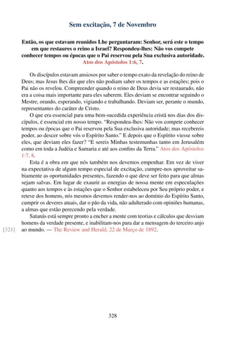 Sem excitação, 7 de Novembro

        Então, os que estavam reunidos Lhe perguntaram: Senhor, será este o tempo
            em que restaures o reino a Israel? Respondeu-lhes: Não vos compete
        conhecer tempos ou épocas que o Pai reservou pela Sua exclusiva autoridade.
                                 Atos dos Apóstolos 1:6, 7.

            Os discípulos estavam ansiosos por saber o tempo exato da revelação do reino de
        Deus; mas Jesus lhes diz que eles não podiam saber os tempos e as estações; pois o
        Pai não os revelou. Compreender quando o reino de Deus devia ser restaurado, não
        era a coisa mais importante para eles saberem. Eles deviam se encontrar seguindo o
        Mestre, orando, esperando, vigiando e trabalhando. Deviam ser, perante o mundo,
        representantes do caráter de Cristo.
            O que era essencial para uma bem-sucedida experiência cristã nos dias dos dis-
        cípulos, é essencial em nosso tempo. “Respondeu-lhes: Não vos compete conhecer
        tempos ou épocas que o Pai reservou pela Sua exclusiva autoridade; mas recebereis
        poder, ao descer sobre vós o Espírito Santo.” E depois que o Espírito viesse sobre
        eles, que deviam eles fazer? “E sereis Minhas testemunhas tanto em Jerusalém
        como em toda a Judéia e Samaria e até aos conﬁns da Terra.” Atos dos Apóstolos
        1:7, 8.
            Esta é a obra em que nós também nos devemos empenhar. Em vez de viver
        na expectativa de algum tempo especial de excitação, cumpre-nos aproveitar sa-
        biamente as oportunidades presentes, fazendo o que deve ser feito para que almas
        sejam salvas. Em lugar de exaurir as energias de nossa mente em especulações
        quanto aos tempos e às estações que o Senhor estabeleceu por Seu próprio poder, e
        reteve dos homens, nós mesmos devemos render-nos ao domínio do Espírito Santo,
        cumprir os deveres atuais, dar o pão da vida, não adulterado com opiniões humanas,
        a almas que estão perecendo pela verdade.
            Satanás está sempre pronto a encher a mente com teorias e cálculos que desviam
        homens da verdade presente, e inabilitam-nos para dar a mensagem do terceiro anjo
[321]   ao mundo. — The Review and Herald, 22 de Março de 1892.




                                               328
 