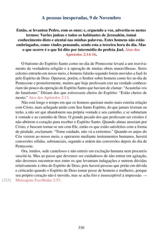A pessoas inesperadas, 9 de Novembro

        Então, se levantou Pedro, com os onze; e, erguendo a voz, advertiu-os nestes
             termos: Varões judeus e todos os habitantes de Jerusalém, tomai
         conhecimento disto e atentai nas minhas palavras. Estes homens não estão
        embriagados, como vindes pensando, sendo esta a terceira hora do dia. Mas
           o que ocorre é o que foi dito por intermédio do profeta Joel. Atos dos
                                     Apóstolos 2:14-16.

            O batismo do Espírito Santo como no dia de Pentecoste levará a um reaviva-
        mento da verdadeira religião e à operação de muitas obras maravilhosas. Seres
        celestes entrarão em nosso meio, e homens falarão segundo forem movidos a fazê-lo
        pelo Espírito de Deus. Operasse, porém, o Senhor sobre homens como fez no dia de
        Pentecoste e posteriormente, muitos que hoje professam crer na verdade conhece-
        riam tão pouco da operação do Espírito Santo que haviam de clamar: “Acautelai-vos
        do fanatismo.” Diriam dos que estivessem cheios do Espírito: “Estão cheios de
        mosto.” Atos dos Apóstolos 2:13.
            Não está longe o tempo em que os homens queiram muito mais estreita relação
        com Cristo, mais achegada união com Seu Santo Espírito, do que jamais tiveram ou
        terão, a não ser que abandonem sua própria vontade e seu caminho, e se submetam
        à vontade e ao caminho de Deus. O grande pecado dos que professam ser cristãos é
        não abrirem o coração para receber o Espírito Santo. Quando almas anseiam por
        Cristo, e buscam tornar-se um com Ele, então os que estão satisfeitos com a forma
        de piedade, exclamam: “Tome cuidado, não vá a extremos.” Quando os anjos do
        Céu vierem ao nosso meio, e operarem mediante instrumentos humanos, haverá
        conversões sólidas, substanciais, segundo a ordem das conversões depois do dia de
        Pentecoste.
            Ora, irmãos, sede cautelosos e não entreis em excitação humana nem procureis
        suscitá-la. Mas ao passo que devemos ser cuidadosos de não entrar em agitação,
        não devemos encontrar-nos entre os que levantam indagações e nutrem dúvidas
        relativamente à obra do Espírito de Deus; pois haverá pessoas que porão em dúvida
        e criticarão quando o Espírito de Deus tomar posse de homens e mulheres, porque
        seu próprio coração não é movido, mas se acha frio e insusceptível à impressão. —
[323]   Mensagens Escolhidas 2:57.




                                              330
 