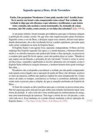 Segundo apraz a Deus, 10 de Novembro

 Então, Lhe perguntou Nicodemos: Como pode suceder isto? Acudiu Jesus:
   Tu és mestre em Israel e não compreendes estas coisas? Em verdade, em
  verdade te digo que nós dizemos o que sabemos e testiﬁcamos o que temos
    visto; contudo, não aceitais o nosso testemunho. Se, tratando de coisas
terrenas, não Me credes, como crereis, se vos falar das celestiais? João 3:9-12.

    A um preço inﬁnito, foram tomadas providências para que os homens atinjam
a perfeição do caráter cristão. Os que têm sido impressionados pelas Escrituras
Sagradas como a voz de Deus, e desejam seguir seus ensinos, devem estar apren-
dendo diariamente, dia a dia recebendo fervor e poder espirituais, providos para
todo crente verdadeiro no dom do Espírito Santo.
    O Espírito Santo é um agente livre, operante, independente. O Deus do Céu
emprega Seu Espírito segundo Lhe apraz; e a mente humana, o humano discerni-
mento e os métodos humanos não podem pôr limites a Sua operação, ou prescrever
o conduto pelo qual Ele há de operar, como não podem dizer ao vento: “Mando-te
que sopres em tal direção, e procedas de tal e tal modo.” Como o vento se move
em Sua força, vergando e quebrando as árvores altaneiras em seu trajeto, assim o
Espírito Santo inﬂuencia corações humanos, e nenhum homem ﬁnito pode restringir
Sua obra. ...
    Nicodemos não se dispunha a reconhecer a verdade, por não poder compreender
tudo quanto estava ligado com a operação do poder de Deus; não obstante, aceitava
os fatos da natureza, embora não pudesse explicá-los nem compreendê-los. Como
outros de todos os tempos, considerava as formas e cerimônias deﬁnidas como
sendo mais essenciais para a religião, do que as atuações profundas do Espírito de
Deus. ...
    A fonte do coração se deve puriﬁcar para que a corrente se possa tornar pura.
Não há segurança para uma pessoa que tenha uma religião meramente legal, uma
forma de piedade. A vida cristã não é uma modiﬁcação ou melhoramento da antiga,
mas uma transformação da natureza. Tem lugar a morte do eu e do pecado, e uma
vida toda nova. Essa mudança só se pode efetuar mediante a eﬁcaz operação do
Espírito Santo. — The Signs of the Times, 8 de Março de 1910.                        [324]




                                       331
 