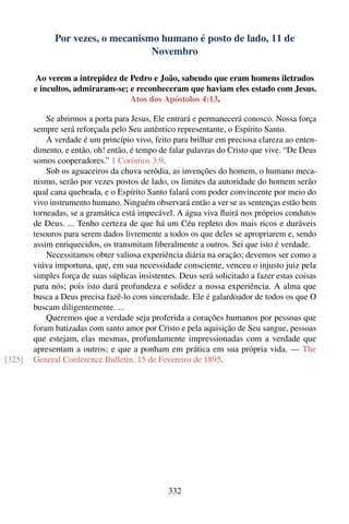 Por vezes, o mecanismo humano é posto de lado, 11 de
                                   Novembro

        Ao verem a intrepidez de Pedro e João, sabendo que eram homens iletrados
        e incultos, admiraram-se; e reconheceram que haviam eles estado com Jesus.
                                  Atos dos Apóstolos 4:13.

            Se abrirmos a porta para Jesus, Ele entrará e permanecerá conosco. Nossa força
        sempre será reforçada pelo Seu autêntico representante, o Espírito Santo.
            A verdade é um princípio vivo, feito para brilhar em preciosa clareza ao enten-
        dimento, e então, oh! então, é tempo de falar palavras do Cristo que vive. “De Deus
        somos cooperadores.” 1 Coríntios 3:9.
            Sob os aguaceiros da chuva serôdia, as invenções do homem, o humano meca-
        nismo, serão por vezes postos de lado, os limites da autoridade do homem serão
        qual cana quebrada, e o Espírito Santo falará com poder convincente por meio do
        vivo instrumento humano. Ninguém observará então a ver se as sentenças estão bem
        torneadas, se a gramática está impecável. A água viva ﬂuirá nos próprios condutos
        de Deus. ... Tenho certeza de que há um Céu repleto dos mais ricos e duráveis
        tesouros para serem dados livremente a todos os que deles se apropriarem e, sendo
        assim enriquecidos, os transmitam liberalmente a outros. Sei que isto é verdade.
            Necessitamos obter valiosa experiência diária na oração; devemos ser como a
        viúva importuna, que, em sua necessidade consciente, venceu o injusto juiz pela
        simples força de suas súplicas insistentes. Deus será solicitado a fazer estas coisas
        para nós; pois isto dará profundeza e solidez a nossa experiência. A alma que
        busca a Deus precisa fazê-lo com sinceridade. Ele é galardoador de todos os que O
        buscam diligentemente. ...
            Queremos que a verdade seja proferida a corações humanos por pessoas que
        foram batizadas com santo amor por Cristo e pela aquisição de Seu sangue, pessoas
        que estejam, elas mesmas, profundamente impressionadas com a verdade que
        apresentam a outros; e que a ponham em prática em sua própria vida. — The
[325]   General Conference Bulletin, 15 de Fevereiro de 1895.




                                                332
 