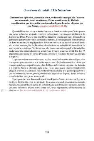 Guardar-se de resistir, 13 de Novembro

        Chamando os apóstolos, açoitaram-nos e, ordenando-lhes que não falassem
             em o nome de Jesus, os soltaram. E eles se retiraram do Sinédrio
         regozijando-se por terem sido considerados dignos de sofrer afrontas por
                         esse Nome. Atos dos Apóstolos 5:40, 41.

            Quando Deus atua no coração dos homens, a ﬁm de atraí-los para Cristo, parece
        que incide sobre eles um poder coercivo, e eles crêem e se entregam à inﬂuência do
        Espírito de Deus. Mas, se não mantêm a preciosa vitória que Deus tem dado; se
        permitem que revivam velhos costumes e hábitos, e condescendem com diversões
        ou luxo mundano; se negligenciam a oração e deixam de resistir ao mal, então
        são aceitas as tentações de Satanás e eles são levados a duvidar da veracidade de
        sua experiência anterior. Veriﬁcam que são fracos em poder moral, e Satanás lhes
        declara que não adianta fazerem a tentativa de levarem uma vida cristã. Ele diz: “A
        experiência que julgáveis ser de Deus era somente o resultado de indevida emoção
        e impulso.”
            Logo que o instrumento humano acolhe essas insinuações do maligno, elas
        começam a parecer razoáveis, e então aqueles que não deviam acreditar nisso, que
        tiveram mais longa experiência na obra de Deus, reforçam as sugestões de Satanás,
        e o Espírito Santo é ofendido pela alma. Há os que, quase imperceptivelmente,
        chegam a tomar essa atitude, mas voltam imediatamente a si quando percebem o
        que estão fazendo; outros, porém, continuarão a resistir ao Espírito Santo, até que a
        resistência lhes pareça ser uma virtude.
            É perigoso duvidar das manifestações do Espírito Santo; pois se este Agente é
        posto em dúvida, não resta algum poder de reserva pelo qual possa atuar no coração
        humano. Os que atribuem a obra do Espírito Santo a instrumentos humanos, dizendo
        que uma inﬂuência escusa atuou sobre eles, estão separando a alma da fonte de
[327]   bênção. — The Review and Herald, 13 de Fevereiro de 1894.




                                                334
 