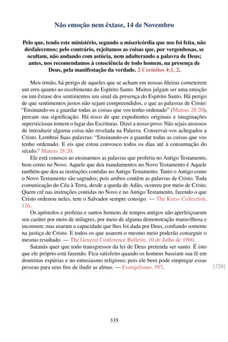 Não emoção nem êxtase, 14 de Novembro

Pelo que, tendo este ministério, segundo a misericórdia que nos foi feita, não
 desfalecemos; pelo contrário, rejeitamos as coisas que, por vergonhosas, se
  ocultam, não andando com astúcia, nem adulterando a palavra de Deus;
  antes, nos recomendamos à consciência de todo homem, na presença de
           Deus, pela manifestação da verdade. 2 Coríntios 4:1, 2.

    Meu irmão, há perigo de aqueles que se acham em nossas ﬁleiras cometerem
um erro quanto ao recebimento do Espírito Santo. Muitos julgam ser uma emoção
ou um êxtase dos sentimentos um sinal da presença do Espírito Santo. Há perigo
de que sentimentos justos não sejam compreendidos, e que as palavras de Cristo:
“Ensinando-os a guardar todas as coisas que vos tenho ordenado” (Mateus 28:20),
percam sua signiﬁcação. Há risco de que expedientes originais e imaginações
supersticiosas tomem o lugar das Escrituras. Dizei a nosso povo: Não sejais ansiosos
de introduzir alguma coisa não revelada na Palavra. Conservai-vos achegados a
Cristo. Lembrai Suas palavras: “Ensinando-os a guardar todas as coisas que vos
tenho ordenado. E eis que estou convosco todos os dias até à consumação do
século.” Mateus 28:20.
    Ele está conosco ao ensinarmos as palavras que proferiu no Antigo Testamento,
bem como no Novo. Aquele que deu mandamentos no Novo Testamento é Aquele
também que deu as instruções contidas no Antigo Testamento. Tanto o Antigo como
o Novo Testamento são sagrados; pois ambos contêm as palavras de Cristo. Toda
comunicação do Céu à Terra, desde a queda de Adão, ocorreu por meio de Cristo.
Quem crê nas instruções contidas no Novo e no Antigo Testamento, fazendo o que
Cristo ordenou neles, tem o Salvador sempre consigo. — The Kress Collection,
126.
    Os apóstolos e profetas e santos homens de tempos antigos não aperfeiçoaram
seu caráter por meio de milagres, por meio de alguma demonstração maravilhosa e
incomum; mas usaram a capacidade que lhes foi dada por Deus, conﬁando somente
na justiça de Cristo. E todos os que usarem o mesmo meio poderão conseguir o
mesmo resultado. — The General Conference Bulletin, 10 de Julho de 1900.
    Satanás quer que todo transgressor da lei de Deus pretenda ser santo. É isto
que ele próprio está fazendo. Fica satisfeito quando os homens baseiam sua fé em
doutrinas espúrias e no entusiasmo religioso; pois ele bem pode empregar essas
pessoas para seus ﬁns de iludir as almas. — Evangelismo, 597.                          [328]




                                        335
 