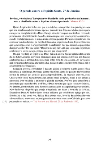 O pecado contra o Espírito Santo, 27 de Janeiro

       Por isso, vos declaro: Todo pecado e blasfêmia serão perdoados aos homens;
           mas a blasfêmia contra o Espírito não será perdoada. Mateus 12:31.

           Quero dirigir estas linhas aos que têm tido luz, aos que têm tido privilégios, aos
       que têm recebido advertências e apelos, mas não têm feito decidido esforço para
       entregar-se completamente a Deus. Desejo advertir-vos para que tenhais receio de
       pecar contra o Espírito Santo, ﬁcando então entregues aos vossos próprios caminhos,
       caindo em letargia moral e nunca mais obtendo perdão. Por que consentiríeis em
       continuar sendo educados na escola de Satanás e seguir uma linha de procedimento
       que torne impossível o arrependimento e a reforma? Por que resistir às propostas
       da misericórdia? Por que dizer: “Deixem-me em paz”, até que Deus seja compelido
       a satisfazer o vosso desejo, porque quereis que seja assim?
           Os que resistem ao Espírito de Deus pensam que se hão de arrepender algum
       dia no futuro, quando estiverem preparados para dar um passo decisivo em direção
       à reforma; mas o arrependimento estará então fora de seu alcance. As trevas dos
       que recusam andar na luz enquanto a luz está com eles serão proporcionais à luz e
       aos privilégios concedidos.
           Ninguém precisa considerar o pecado contra o Espírito Santo como coisa
       misteriosa e indeﬁnível. O pecado contra o Espírito Santo é o pecado de persistente
       recusa de atender aos convites para arrependimento. Se recusais crer em Jesus
       Cristo como vosso Salvador pessoal, amais então as trevas, e não a luz; amais a
       atmosfera que envolvia o primeiro e grande apóstata. Preferis essa atmosfera à
       atmosfera que circunda o Pai e o Filho, e Deus permite que sigais vossa preferência.
       No entanto, que nenhuma alma ﬁque desalentada com esta apresentação do assunto.
       Não desfaleça ninguém que esteja empenhado em fazer a vontade do Mestre.
       Esperai em Deus. O Senhor Jesus tornou evidente que tem inﬁnito apreço por vós.
       Ele deixou o Seu trono real, deixou Suas cortes reais, revestiu Sua divindade com
       a humanidade, e teve uma morte ignominiosa sobre a cruz do Calvário, para que
[35]   pudésseis ser salvos. — The Review and Herald, 29 de Junho de 1897.




                                                30
 