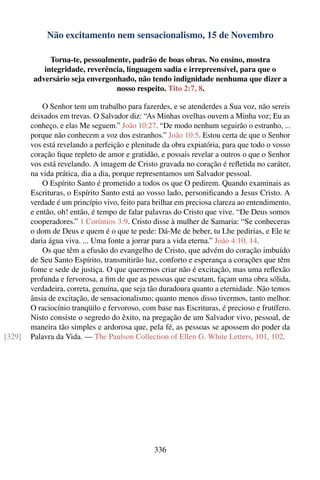 Não excitamento nem sensacionalismo, 15 de Novembro

             Torna-te, pessoalmente, padrão de boas obras. No ensino, mostra
           integridade, reverência, linguagem sadia e irrepreensível, para que o
        adversário seja envergonhado, não tendo indignidade nenhuma que dizer a
                                nosso respeito. Tito 2:7, 8.

            O Senhor tem um trabalho para fazerdes, e se atenderdes a Sua voz, não sereis
        deixados em trevas. O Salvador diz: “As Minhas ovelhas ouvem a Minha voz; Eu as
        conheço, e elas Me seguem.” João 10:27. “De modo nenhum seguirão o estranho, ...
        porque não conhecem a voz dos estranhos.” João 10:5. Estou certa de que o Senhor
        vos está revelando a perfeição e plenitude da obra expiatória, para que todo o vosso
        coração ﬁque repleto de amor e gratidão, e possais revelar a outros o que o Senhor
        vos está revelando. A imagem de Cristo gravada no coração é reﬂetida no caráter,
        na vida prática, dia a dia, porque representamos um Salvador pessoal.
            O Espírito Santo é prometido a todos os que O pedirem. Quando examinais as
        Escrituras, o Espírito Santo está ao vosso lado, personiﬁcando a Jesus Cristo. A
        verdade é um princípio vivo, feito para brilhar em preciosa clareza ao entendimento,
        e então, oh! então, é tempo de falar palavras do Cristo que vive. “De Deus somos
        cooperadores.” 1 Coríntios 3:9. Cristo disse à mulher de Samaria: “Se conheceras
        o dom de Deus e quem é o que te pede: Dá-Me de beber, tu Lhe pedirias, e Ele te
        daria água viva. ... Uma fonte a jorrar para a vida eterna.” João 4:10, 14.
            Os que têm a efusão do evangelho de Cristo, que advém do coração imbuído
        de Seu Santo Espírito, transmitirão luz, conforto e esperança a corações que têm
        fome e sede de justiça. O que queremos criar não é excitação, mas uma reﬂexão
        profunda e fervorosa, a ﬁm de que as pessoas que escutam, façam uma obra sólida,
        verdadeira, correta, genuína, que seja tão duradoura quanto a eternidade. Não temos
        ânsia de excitação, de sensacionalismo; quanto menos disso tivermos, tanto melhor.
        O raciocínio tranqüilo e fervoroso, com base nas Escrituras, é precioso e frutífero.
        Nisto consiste o segredo do êxito, na pregação de um Salvador vivo, pessoal, de
        maneira tão simples e ardorosa que, pela fé, as pessoas se apossem do poder da
[329]   Palavra da Vida. — The Paulson Collection of Ellen G. White Letters, 101, 102.




                                               336
 