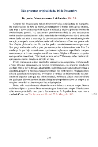Não procurar originalidade, 16 de Novembro

            Tu, porém, fala o que convém à sã doutrina. Tito 2:1.

    Achamo-nos em constante perigo de sobrepor-nos à simplicidade do evangelho.
Há intenso desejo da parte de muitos, de surpreender o mundo com algo de original,
que erga o povo a um estado de êxtase espiritual, e mude a presente ordem de
conhecimento pessoal. Há, certamente, grande necessidade de uma mudança na
ordem atual de conhecimento; pois a santidade da verdade presente não é apreciada
como devia ser; mas a mudança de que necessitamos é uma transformação do
coração, e só pode ser obtida buscando individualmente a Deus em procura de
Sua bênção, pleiteando com Ele por Seu poder, orando fervorosamente para que
Sua graça venha sobre nós, e para que nosso caráter seja transformado. Esta é a
mudança de que hoje necessitamos, e pela consecução dessa experiência cumpre-
nos exercer perseverante energia e manifestar sincera diligência. Devemos perguntar
com genuína sinceridade: “Que farei para me salvar?” Devemos saber exatamente
que passos estamos dando em direção ao Céu.
    Cristo comunicou a Seus discípulos verdades cuja amplitude, profundidade
e valor eles mal apreciavam, ou mesmo compreendiam, e as mesmas condições
existem entre o povo de Deus atualmente. Também nós deixamos de apreender a
grandeza, perceber a beleza da verdade que Deus nos conﬁou hoje. Progredíssemos
nós em conhecimento espiritual, e veríamos a verdade se desenvolvendo e expan-
dindo em aspectos com que mal temos sonhado, porém ela jamais se desenvolverá
em quaisquer direções que nos levem a imaginar que podemos saber os tempos e as
estações que o Pai estabeleceu por Seu próprio poder.
    Tenho sido repetidamente advertida com referência a marcar tempo. Nunca
mais haverá para o povo de Deus uma mensagem baseada em tempo. Não devemos
saber o tempo deﬁnido nem para o derramamento do Espírito Santo nem para a
vinda de Cristo. — The Review and Herald, 22 de Março de 1892.                        [330]




                                       337
 