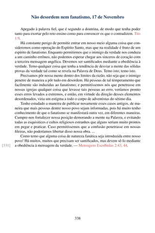 Não desordem nem fanatismo, 17 de Novembro

            Apegado à palavra ﬁel, que é segundo a doutrina, de modo que tenha poder
        tanto para exortar pelo reto ensino como para convencer os que o contradizem. Tito
        1:9.
            Há constante perigo de permitir entrar em nosso meio alguma coisa que con-
        sideremos como operação do Espírito Santo, mas que na realidade é fruto de um
        espírito de fanatismo. Enquanto permitirmos que o inimigo da verdade nos conduza
        a um caminho errôneo, não podemos esperar chegar aos sinceros de coração com
        a terceira mensagem angélica. Devemos ser santiﬁcados mediante a obediência à
        verdade. Temo qualquer coisa que tenha a tendência de desviar a mente das sólidas
        provas da verdade tal como se revela na Palavra de Deus. Temo isto; temo isto.
            Precisamos pôr nossa mente dentro dos limites da razão, não seja que o inimigo
        penetre de maneira a pôr tudo em desordem. Há pessoas de tal temperamento que
        facilmente são induzidas ao fanatismo; e permitíssemos nós que penetrasse em
        nossas igrejas qualquer coisa que levasse tais pessoas ao erro, veríamos pronto
        esses erros levados a extremos, e então, em virtude da direção desses elementos
        desordenados, viria um estigma a todo o corpo de adventistas do sétimo dia.
            Tenho estudado a maneira de publicar novamente esses casos antigos, de ma-
        neira que mais pessoas dentre nosso povo sejam informadas, pois há muito tenho
        conhecimento de que o fanatismo se manifestará outra vez, em diferentes maneiras.
        Cumpre-nos fortalecer nossa posição demorando a mente na Palavra, e evitando
        todas as esquisitices e cultos religiosos estranhos que alguns seriam muito prontos
        em pegar e praticar. Caso permitíssemos que a confusão penetrasse em nossas
        ﬁleiras, não poderíamos libertar disso nossa obra. ...
            Como temo que alguma coisa de natureza fanática seja introduzida entre nosso
        povo! Há muitos, muitos que precisam ser santiﬁcados, mas devem sê-lo mediante
[331]   a obediência à mensagem da verdade. — Mensagens Escolhidas 2:43, 44.




                                               338
 