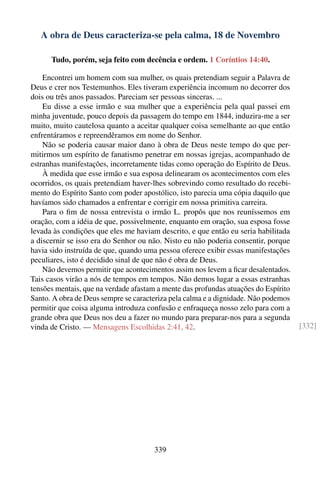 A obra de Deus caracteriza-se pela calma, 18 de Novembro

      Tudo, porém, seja feito com decência e ordem. 1 Coríntios 14:40.

    Encontrei um homem com sua mulher, os quais pretendiam seguir a Palavra de
Deus e crer nos Testemunhos. Eles tiveram experiência incomum no decorrer dos
dois ou três anos passados. Pareciam ser pessoas sinceras. ...
    Eu disse a esse irmão e sua mulher que a experiência pela qual passei em
minha juventude, pouco depois da passagem do tempo em 1844, induzira-me a ser
muito, muito cautelosa quanto a aceitar qualquer coisa semelhante ao que então
enfrentáramos e repreendêramos em nome do Senhor.
    Não se poderia causar maior dano à obra de Deus neste tempo do que per-
mitirmos um espírito de fanatismo penetrar em nossas igrejas, acompanhado de
estranhas manifestações, incorretamente tidas como operação do Espírito de Deus.
    À medida que esse irmão e sua esposa delinearam os acontecimentos com eles
ocorridos, os quais pretendiam haver-lhes sobrevindo como resultado do recebi-
mento do Espírito Santo com poder apostólico, isto parecia uma cópia daquilo que
havíamos sido chamados a enfrentar e corrigir em nossa primitiva carreira.
    Para o ﬁm de nossa entrevista o irmão L. propôs que nos reuníssemos em
oração, com a idéia de que, possivelmente, enquanto em oração, sua esposa fosse
levada às condições que eles me haviam descrito, e que então eu seria habilitada
a discernir se isso era do Senhor ou não. Nisto eu não poderia consentir, porque
havia sido instruída de que, quando uma pessoa oferece exibir essas manifestações
peculiares, isto é decidido sinal de que não é obra de Deus.
    Não devemos permitir que acontecimentos assim nos levem a ﬁcar desalentados.
Tais casos virão a nós de tempos em tempos. Não demos lugar a essas estranhas
tensões mentais, que na verdade afastam a mente das profundas atuações do Espírito
Santo. A obra de Deus sempre se caracteriza pela calma e a dignidade. Não podemos
permitir que coisa alguma introduza confusão e enfraqueça nosso zelo para com a
grande obra que Deus nos deu a fazer no mundo para preparar-nos para a segunda
vinda de Cristo. — Mensagens Escolhidas 2:41, 42.                                    [332]




                                       339
 