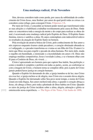 Uma mudança radical, 19 de Novembro

            Sim, deveras considero tudo como perda, por causa da sublimidade do conhe-
        cimento de Cristo Jesus, meu Senhor: por amor do qual perdi todas as coisas e as
        considero como refugo, para conseguir Cristo. Filipenses 3:8.
            Por meio de Cristo, é concedido ao homem poder moral que transformará todas
        as suas afeições e o habilitará a trabalhar resolutamente pela causa de Deus. Onde
        antes se concentrava toda a energia da mente e do corpo para realizar as obras do
        mal, é ocasionada uma mudança radical pelo Espírito de Deus. O Espírito Santo
        ilumina, renova e santiﬁca a alma. Os anjos contemplam com indescritível enlevo
        os resultados da atuação do Espírito Santo no homem.
            Pela revelação da atrativa beleza de Cristo, pelo conhecimento de Seu amor a
        nós expresso enquanto éramos ainda pecadores, o coração obstinado abranda-se
        e é subjugado, e o pecador transforma-se e torna-se um ﬁlho do Céu. O amor é o
        meio que Deus usa para expelir o pecado da alma humana. Por meio dele, muda
        o orgulho em humildade, a inimizade e a incredulidade em amor e fé. Deus não
        emprega medidas compulsórias; Jesus é revelado à alma, e se o homem olhar com
        fé para o Cordeiro de Deus, ele viverá. ...
            Cristo é apresentado aos homens para que captem Sua índole, Sua perfeição; e
        como o modelo é completo e perfeito em todas as partes, assim, ao conformar-se
        com a imagem de Cristo, o homem torna-se completo nEle; pois à parte de Cristo
        jamais poderá haver justiça no coração humano.
            Quando o Espírito foi derramado do alto, a igreja inundou-se de luz, mas Cristo
        era essa luz; a igreja encheu-se de alegria, mas Cristo era o assunto dessa alegria.
        Quando o Espírito for derramado sobre Seu povo neste tempo, o nome de Cristo
        estará em toda língua, Seu amor encherá toda alma; e quando o coração abraça a
        Jesus, ele abraça a Deus; pois toda a plenitude de Deus habita em Cristo. Quando
        os raios da justiça de Cristo incidem sobre a alma, alegria, adoração e glória se
[333]   entretecerão nesta experiência. — The Signs of the Times, 9 de Junho de 1890.




                                               340
 