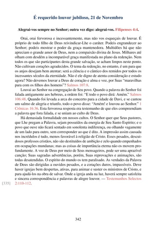 É requerido louvor jubiloso, 21 de Novembro

          Alegrai-vos sempre no Senhor; outra vez digo: alegrai-vos. Filipenses 4:4.

            Orai, orai fervorosa e incessantemente, mas não vos esqueçais de louvar. É
        próprio de todo ﬁlho de Deus reivindicar-Lhe o caráter. Podeis engrandecer ao
        Senhor; podeis mostrar o poder da graça mantenedora. Multidões há que não
        apreciam o grande amor de Deus, nem a compaixão divina de Jesus. Milhares até
        olham com desdém a incomparável graça manifestada no plano da redenção. Nem
        todos os que são participantes desta grande salvação, se acham limpos neste ponto.
        Não cultivam corações agradecidos. O tema da redenção, no entanto, é um para que
        os anjos desejam bem atentar; será a ciência e o cântico dos remidos por todos os
        incessantes séculos da eternidade. Não é ele digno de atenta consideração e estudo
        agora? Não devemos louvar a Deus de coração e alma e voz, por Suas “maravilhas
        para com os ﬁlhos dos homens”? Salmos 107:8.
            Louvai ao Senhor na congregação de Seu povo. Quando a palavra do Senhor foi
        falada antigamente aos hebreus, a ordem foi: “E todo o povo dirá: Amém.” Salmos
        106:48. Quando foi levada a arca do concerto para a cidade de Davi, e se cantou
        um salmo de alegria e triunfo, todo o povo disse: “Amém! e louvou ao Senhor.” 1
        Crônicas 16:36. Esta fervorosa resposta era testemunho de que eles compreendiam
        a palavra que fora falada, e se uniam ao culto de Deus.
            Há demasiada formalidade em nossos cultos. O Senhor quer que Seus pastores,
        que Lhe pregam a Palavra, sejam possuídos da energia de Seu Santo Espírito; e o
        povo que ouve não ﬁcará sentado em sonolenta indiferença, ou olhando vagamente
        de um lado para outro, sem corresponder ao que é dito. A impressão assim causada
        nos incrédulos é tudo, menos favorável à religião de Cristo. Esses pesados, descui-
        dosos professos cristãos, não são destituídos de ambição e zelo quando empenhados
        em ocupações mundanas; mas as coisas de importância eterna não os movem pro-
        fundamente. A voz de Deus por meio de Seus mensageiros, pode ser uma aprazível
        canção; Suas sagradas advertências, porém, Suas reprovações e animações, são
        todas desatendidas. O espírito do mundo os tem paralisado. As verdades da Palavra
        de Deus são dirigidas a ouvidos pesados, e a corações duros, impassíveis. Deve
        haver igrejas bem despertas, ativas, para animar e suster os ministros de Cristo, e
        para ajudá-los na obra de salvar. Onde a igreja anda na luz, haverá sempre satisfeita
        e sincera correspondência e palavras de alegre louvor. — Testemunhos Selectos
[335]   2:110-112.




                                                342
 