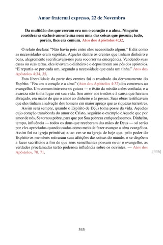 Amor fraternal expresso, 22 de Novembro

     Da multidão dos que creram era um o coração e a alma. Ninguém
   considerava exclusivamente sua nem uma das coisas que possuía; tudo,
             porém, lhes era comum. Atos dos Apóstolos 4:32.

    O relato declara: “Não havia pois entre eles necessitado algum.” E diz como
as necessidades eram supridas. Aqueles dentre os crentes que tinham dinheiro e
bens, alegremente sacriﬁcavam-nos para socorrer na emergência. Vendendo suas
casas ou suas terras, eles levavam o dinheiro e o depositavam aos pés dos apóstolos.
“E repartia-se por cada um, segundo a necessidade que cada um tinha.” Atos dos
Apóstolos 4:34, 35.
    Esta liberalidade da parte dos crentes foi o resultado do derramamento do
Espírito. “Era um o coração e a alma” (Atos dos Apóstolos 4:32) dos conversos ao
evangelho. Um comum interesse os guiava — o êxito da missão a eles conﬁada; e a
avareza não tinha lugar em sua vida. Seu amor aos irmãos e à causa que haviam
abraçado, era maior do que o amor ao dinheiro e às posses. Suas obras testiﬁcavam
que eles tinham a salvação dos homens em maior apreço que as riquezas terrestres.
    Assim será sempre, quando o Espírito de Deus toma posse da vida. Aqueles
cujo coração transborda do amor de Cristo, seguirão o exemplo dAquele que por
amor de nós, Se tornou pobre, para que por Sua pobreza enriquecêssemos. Dinheiro,
tempo, inﬂuência — todos os dons que receberam das mãos de Deus — só serão
por eles apreciados quando usados como meio de fazer avançar a obra evangélica.
Assim foi na igreja primitiva; e, ao ver-se na igreja de hoje que, pelo poder do
Espírito os membros retiraram suas afeições das coisas do mundo, e se dispõem
a fazer sacrifícios a ﬁm de que seus semelhantes possam ouvir o evangelho, as
verdades proclamadas terão poderosa inﬂuência sobre os ouvintes. — Atos dos
Apóstolos, 70, 71.                                                                     [336]




                                        343
 