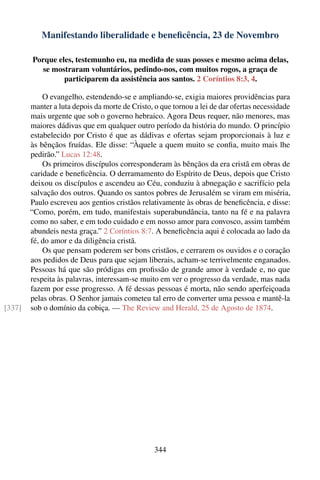 Manifestando liberalidade e beneﬁcência, 23 de Novembro

        Porque eles, testemunho eu, na medida de suas posses e mesmo acima delas,
           se mostraram voluntários, pedindo-nos, com muitos rogos, a graça de
                 participarem da assistência aos santos. 2 Coríntios 8:3, 4.

            O evangelho, estendendo-se e ampliando-se, exigia maiores providências para
        manter a luta depois da morte de Cristo, o que tornou a lei de dar ofertas necessidade
        mais urgente que sob o governo hebraico. Agora Deus requer, não menores, mas
        maiores dádivas que em qualquer outro período da história do mundo. O princípio
        estabelecido por Cristo é que as dádivas e ofertas sejam proporcionais à luz e
        às bênçãos fruídas. Ele disse: “Àquele a quem muito se conﬁa, muito mais lhe
        pedirão.” Lucas 12:48.
            Os primeiros discípulos corresponderam às bênçãos da era cristã em obras de
        caridade e beneﬁcência. O derramamento do Espírito de Deus, depois que Cristo
        deixou os discípulos e ascendeu ao Céu, conduziu à abnegação e sacrifício pela
        salvação dos outros. Quando os santos pobres de Jerusalém se viram em miséria,
        Paulo escreveu aos gentios cristãos relativamente às obras de beneﬁcência, e disse:
        “Como, porém, em tudo, manifestais superabundância, tanto na fé e na palavra
        como no saber, e em todo cuidado e em nosso amor para convosco, assim também
        abundeis nesta graça.” 2 Coríntios 8:7. A beneﬁcência aqui é colocada ao lado da
        fé, do amor e da diligência cristã.
            Os que pensam poderem ser bons cristãos, e cerrarem os ouvidos e o coração
        aos pedidos de Deus para que sejam liberais, acham-se terrivelmente enganados.
        Pessoas há que são pródigas em proﬁssão de grande amor à verdade e, no que
        respeita às palavras, interessam-se muito em ver o progresso da verdade, mas nada
        fazem por esse progresso. A fé dessas pessoas é morta, não sendo aperfeiçoada
        pelas obras. O Senhor jamais cometeu tal erro de converter uma pessoa e mantê-la
[337]   sob o domínio da cobiça. — The Review and Herald, 25 de Agosto de 1874.




                                                 344
 