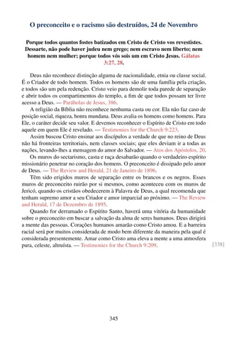 O preconceito e o racismo são destruídos, 24 de Novembro

 Porque todos quantos fostes batizados em Cristo de Cristo vos revestistes.
 Dessarte, não pode haver judeu nem grego; nem escravo nem liberto; nem
  homem nem mulher; porque todos vós sois um em Cristo Jesus. Gálatas
                                 3:27, 28.

    Deus não reconhece distinção alguma de nacionalidade, etnia ou classe social.
É o Criador de todo homem. Todos os homens são de uma família pela criação,
e todos são um pela redenção. Cristo veio para demolir toda parede de separação
e abrir todos os compartimentos do templo, a ﬁm de que todos possam ter livre
acesso a Deus. — Parábolas de Jesus, 386.
    A religião da Bíblia não reconhece nenhuma casta ou cor. Ela não faz caso de
posição social, riqueza, honra mundana. Deus avalia os homens como homens. Para
Ele, o caráter decide seu valor. E devemos reconhecer o Espírito de Cristo em todo
aquele em quem Ele é revelado. — Testimonies for the Church 9:223.
    Assim buscou Cristo ensinar aos discípulos a verdade de que no reino de Deus
não há fronteiras territoriais, nem classes sociais; que eles deviam ir a todas as
nações, levando-lhes a mensagem do amor do Salvador. — Atos dos Apóstolos, 20.
    Os muros do sectarismo, casta e raça desabarão quando o verdadeiro espírito
missionário penetrar no coração dos homens. O preconceito é dissipado pelo amor
de Deus. — The Review and Herald, 21 de Janeiro de 1896.
    Têm sido erigidos muros de separação entre os brancos e os negros. Esses
muros de preconceito ruirão por si mesmos, como aconteceu com os muros de
Jericó, quando os cristãos obedecerem à Palavra de Deus, a qual recomenda que
tenham supremo amor a seu Criador e amor imparcial ao próximo. — The Review
and Herald, 17 de Dezembro de 1895.
    Quando for derramado o Espírito Santo, haverá uma vitória da humanidade
sobre o preconceito em buscar a salvação da alma de seres humanos. Deus dirigirá
a mente das pessoas. Corações humanos amarão como Cristo amou. E a barreira
racial será por muitos considerada de modo bem diferente da maneira pela qual é
considerada presentemente. Amar como Cristo ama eleva a mente a uma atmosfera
pura, celeste, altruísta. — Testimonies for the Church 9:209.                        [338]




                                       345
 