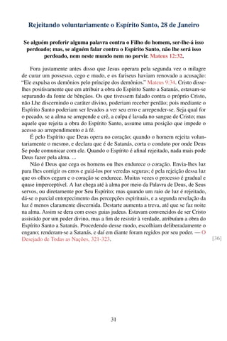 Rejeitando voluntariamente o Espírito Santo, 28 de Janeiro

 Se alguém proferir alguma palavra contra o Filho do homem, ser-lhe-á isso
  perdoado; mas, se alguém falar contra o Espírito Santo, não lhe será isso
         perdoado, nem neste mundo nem no porvir. Mateus 12:32.

    Fora justamente antes disso que Jesus operara pela segunda vez o milagre
de curar um possesso, cego e mudo, e os fariseus haviam renovado a acusação:
“Ele expulsa os demônios pelo príncipe dos demônios.” Mateus 9:34. Cristo disse-
lhes positivamente que em atribuir a obra do Espírito Santo a Satanás, estavam-se
separando da fonte de bênçãos. Os que tivessem falado contra o próprio Cristo,
não Lhe discernindo o caráter divino, poderiam receber perdão; pois mediante o
Espírito Santo poderiam ser levados a ver seu erro e arrepender-se. Seja qual for
o pecado, se a alma se arrepende e crê, a culpa é lavada no sangue de Cristo; mas
aquele que rejeita a obra do Espírito Santo, assume uma posição que impede o
acesso ao arrependimento e à fé.
    É pelo Espírito que Deus opera no coração; quando o homem rejeita volun-
tariamente o mesmo, e declara que é de Satanás, corta o conduto por onde Deus
Se pode comunicar com ele. Quando o Espírito é aﬁnal rejeitado, nada mais pode
Deus fazer pela alma. ...
    Não é Deus que cega os homens ou lhes endurece o coração. Envia-lhes luz
para lhes corrigir os erros e guiá-los por veredas seguras; é pela rejeição dessa luz
que os olhos cegam e o coração se endurece. Muitas vezes o processo é gradual e
quase imperceptível. A luz chega até à alma por meio da Palavra de Deus, de Seus
servos, ou diretamente por Seu Espírito; mas quando um raio de luz é rejeitado,
dá-se o parcial entorpecimento das percepções espirituais, e a segunda revelação da
luz é menos claramente discernida. Destarte aumenta a treva, até que se faz noite
na alma. Assim se dera com esses guias judeus. Estavam convencidos de ser Cristo
assistido por um poder divino, mas a ﬁm de resistir à verdade, atribuíam a obra do
Espírito Santo a Satanás. Procedendo desse modo, escolhiam deliberadamente o
engano; renderam-se a Satanás, e daí em diante foram regidos por seu poder. — O
Desejado de Todas as Nações, 321-323.                                                   [36]




                                         31
 