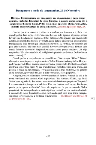 Desaparece o medo de testemunhar, 26 de Novembro

  Dizendo: Expressamente vos ordenamos que não ensinásseis nesse nome;
contudo, enchestes Jerusalém de vossa doutrina; e quereis lançar sobre nós o
sangue desse homem. Então, Pedro e os demais apóstolos aﬁrmaram: Antes,
  importa obedecer a Deus do que aos homens. Atos dos Apóstolos 5:28, 29.

     Ouvi os que se achavam revestidos da armadura proclamarem a verdade com
grande poder. Isso surtiu efeito. Vi os que haviam sido ligados; algumas esposas
haviam sido ligadas pelos maridos, e ﬁlhos pelos pais. Os sinceros que haviam sido
detidos, ou impedidos de ouvir a verdade, agora dela se apoderavam ansiosamente.
Desaparecera todo temor que tinham dos parentes. A verdade, unicamente, era
para eles exaltada. Era-lhes mais querida e preciosa do que a vida. Tinham dela
estado famintos e sedentos. Perguntei pela causa dessa grande mudança. Um anjo
respondeu: “É a chuva serôdia. O refrigério da presença do Senhor. O alto clamor
do terceiro anjo.”
     Grande poder acompanhava esses escolhidos. Disse o anjo: “Olhai!” Foi-me
chamada a atenção para os ímpios, ou incrédulos. Estavam todos agitados. O zelo e
poder do povo de Deus haviam-nos despertado e enraivecido. Confusão, confusão
mostrava-se por toda parte. Vi que eram tomadas medidas contra esse grupo, que
possuía o poder e a luz de Deus. Trevas adensavam-se-lhes em torno, e no entanto
ali se achavam, aprovados de Deus e nEle conﬁantes. Vi-os perplexos.
     A seguir, ouvi-os clamarem fervorosamente ao Senhor. Através do dia e da
noite seu clamor não cessava. Ouvi as palavras: “Tua vontade, ó Deus, seja feita!
Se for para a glória do Teu nome, abre um caminho de escape para o Teu povo!
Livra-nos dos ímpios que nos rodeiam! Eles nos destinaram à morte; Teu braço,
porém, pode operar a salvação.” Essas são as palavras de que me recordo. Todos
pareciam ter intuição profunda de sua indignidade e manifestavam inteira submissão
à vontade de Deus. Entretanto, como Jacó, cada qual, sem uma única exceção,
suplicava fervorosamente e pleiteava o livramento. — The Review and Herald, 31
de Dezembro de 1857.                                                                 [340]




                                       347
 