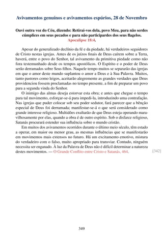 Avivamentos genuínos e avivamentos espúrios, 28 de Novembro

Ouvi outra voz do Céu, dizendo: Retirai-vos dela, povo Meu, para não serdes
   cúmplices em seus pecados e para não participardes dos seus ﬂagelos.
                             Apocalipse 18:4.

    Apesar do generalizado declínio da fé e da piedade, há verdadeiros seguidores
de Cristo nestas igrejas. Antes de os juízos ﬁnais de Deus caírem sobre a Terra,
haverá, entre o povo do Senhor, tal avivamento da primitiva piedade como não
fora testemunhado desde os tempos apostólicos. O Espírito e o poder de Deus
serão derramados sobre Seus ﬁlhos. Naquele tempo muitos se separarão das igrejas
em que o amor deste mundo suplantou o amor a Deus e à Sua Palavra. Muitos,
tanto pastores como leigos, aceitarão alegremente as grandes verdades que Deus
providenciou fossem proclamadas no tempo presente, a ﬁm de preparar um povo
para a segunda vinda do Senhor.
    O inimigo das almas deseja estorvar esta obra; e antes que chegue o tempo
para tal movimento, esforçar-se-á para impedi-la, introduzindo uma contrafação.
Nas igrejas que puder colocar sob seu poder sedutor, fará parecer que a bênção
especial de Deus foi derramada; manifestar-se-á o que será considerado como
grande interesse religioso. Multidões exultarão de que Deus esteja operando mara-
vilhosamente por elas, quando a obra é de outro espírito. Sob o disfarce religioso,
Satanás procurará estender sua inﬂuência sobre o mundo cristão.
    Em muitos dos avivamentos ocorridos durante o último meio século, têm estado
a operar, em maior ou menor grau, as mesmas inﬂuências que se manifestarão
em movimentos mais extensos no futuro. Há um excitamento emotivo, mistura
do verdadeiro com o falso, muito apropriado para transviar. Contudo, ninguém
necessita ser enganado. À luz da Palavra de Deus não é difícil determinar a natureza
destes movimentos. — O Grande Conﬂito entre Cristo e Satanás, 464.                     [342]




                                       349
 