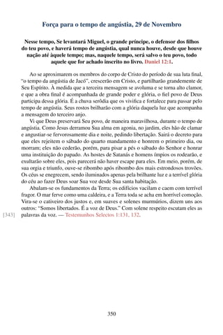 Força para o tempo de angústia, 29 de Novembro

         Nesse tempo, Se levantará Miguel, o grande príncipe, o defensor dos ﬁlhos
        do teu povo, e haverá tempo de angústia, qual nunca houve, desde que houve
          nação até àquele tempo; mas, naquele tempo, será salvo o teu povo, todo
                     aquele que for achado inscrito no livro. Daniel 12:1.

            Ao se aproximarem os membros do corpo de Cristo do período de sua luta ﬁnal,
        “o tempo da angústia de Jacó”, crescerão em Cristo, e partilharão grandemente de
        Seu Espírito. À medida que a terceira mensagem se avoluma e se torna alto clamor,
        e que a obra ﬁnal é acompanhada de grande poder e glória, o ﬁel povo de Deus
        participa dessa glória. É a chuva serôdia que os viviﬁca e fortalece para passar pelo
        tempo de angústia. Seus rostos brilharão com a glória daquela luz que acompanha
        a mensagem do terceiro anjo.
            Vi que Deus preservará Seu povo, de maneira maravilhosa, durante o tempo de
        angústia. Como Jesus derramou Sua alma em agonia, no jardim, eles hão de clamar
        e angustiar-se fervorosamente dia e noite, pedindo libertação. Sairá o decreto para
        que eles rejeitem o sábado do quarto mandamento e honrem o primeiro dia, ou
        morram; eles não cederão, porém, para pisar a pés o sábado do Senhor e honrar
        uma instituição do papado. As hostes de Satanás e homens ímpios os rodearão, e
        exultarão sobre eles, pois parecerá não haver escape para eles. Em meio, porém, de
        sua orgia e triunfo, ouve-se ribombo após ribombo dos mais estrondosos trovões.
        Os céus se enegrecem, sendo iluminados apenas pela brilhante luz e a terrível glória
        do céu ao fazer Deus soar Sua voz desde Sua santa habitação.
            Abalam-se os fundamentos da Terra; os edifícios vacilam e caem com terrível
        fragor. O mar ferve como uma caldeira, e a Terra toda se acha em horrível comoção.
        Vira-se o cativeiro dos justos e, em suaves e solenes murmúrios, dizem uns aos
        outros: “Somos libertados. É a voz de Deus.” Com solene respeito escutam eles as
[343]   palavras da voz. — Testemunhos Selectos 1:131, 132.




                                                350
 