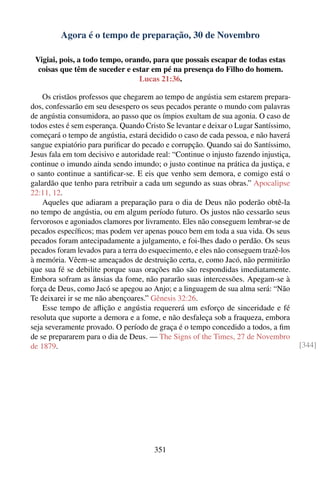 Agora é o tempo de preparação, 30 de Novembro

 Vigiai, pois, a todo tempo, orando, para que possais escapar de todas estas
  coisas que têm de suceder e estar em pé na presença do Filho do homem.
                                 Lucas 21:36.

    Os cristãos professos que chegarem ao tempo de angústia sem estarem prepara-
dos, confessarão em seu desespero os seus pecados perante o mundo com palavras
de angústia consumidora, ao passo que os ímpios exultam de sua agonia. O caso de
todos estes é sem esperança. Quando Cristo Se levantar e deixar o Lugar Santíssimo,
começará o tempo de angústia, estará decidido o caso de cada pessoa, e não haverá
sangue expiatório para puriﬁcar do pecado e corrupção. Quando sai do Santíssimo,
Jesus fala em tom decisivo e autoridade real: “Continue o injusto fazendo injustiça,
continue o imundo ainda sendo imundo; o justo continue na prática da justiça, e
o santo continue a santiﬁcar-se. E eis que venho sem demora, e comigo está o
galardão que tenho para retribuir a cada um segundo as suas obras.” Apocalipse
22:11, 12.
    Aqueles que adiaram a preparação para o dia de Deus não poderão obtê-la
no tempo de angústia, ou em algum período futuro. Os justos não cessarão seus
fervorosos e agoniados clamores por livramento. Eles não conseguem lembrar-se de
pecados especíﬁcos; mas podem ver apenas pouco bem em toda a sua vida. Os seus
pecados foram antecipadamente a julgamento, e foi-lhes dado o perdão. Os seus
pecados foram levados para a terra do esquecimento, e eles não conseguem trazê-los
à memória. Vêem-se ameaçados de destruição certa, e, como Jacó, não permitirão
que sua fé se debilite porque suas orações não são respondidas imediatamente.
Embora sofram as ânsias da fome, não pararão suas intercessões. Apegam-se à
força de Deus, como Jacó se apegou ao Anjo; e a linguagem de sua alma será: “Não
Te deixarei ir se me não abençoares.” Gênesis 32:26.
    Esse tempo de aﬂição e angústia requererá um esforço de sinceridade e fé
resoluta que suporte a demora e a fome, e não desfaleça sob a fraqueza, embora
seja severamente provado. O período de graça é o tempo concedido a todos, a ﬁm
de se prepararem para o dia de Deus. — The Signs of the Times, 27 de Novembro
de 1879.                                                                               [344]




                                       351
 