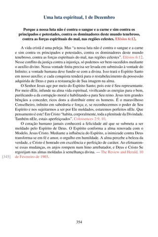 Uma luta espiritual, 1 de Dezembro

             Porque a nossa luta não é contra o sangue e a carne e sim contra os
          principados e potestades, contra os dominadores deste mundo tenebroso,
            contra as forças espirituais do mal, nas regiões celestes. Efésios 6:12.

            A vida cristã é uma peleja. Mas “a nossa luta não é contra o sangue e a carne
        e sim contra os principados e potestades, contra os dominadores deste mundo
        tenebroso, contra as forças espirituais do mal, nas regiões celestes”. Efésios 6:12.
        Nesse conﬂito da justiça contra a injustiça, só podemos ser bem-sucedidos mediante
        o auxílio divino. Nossa vontade ﬁnita precisa ser levada em submissão à vontade do
        Inﬁnito; a vontade humana deve fundir-se com a divina. Isso trará o Espírito Santo
        em nosso auxílio; e cada conquista tenderá para o restabelecimento da possessão
        adquirida de Deus e para a restauração de Sua imagem na alma.
            O Senhor Jesus age por meio do Espírito Santo; pois este é Seu representante.
        Por meio dEle, infunde na alma vida espiritual, viviﬁcando as energias para o bem,
        puriﬁcando-a da corrupção moral e habilitando-a para Seu reino. Jesus tem grandes
        bênçãos a conceder, ricos dons a distribuir entre os homens. É o maravilhoso
        Conselheiro, inﬁnito em sabedoria e força; e, se reconhecermos o poder de Seu
        Espírito e nos sujeitarmos a ser por Ele moldados, estaremos perfeitos nEle. Que
        pensamento é este! Em Cristo “habita, corporalmente, toda a plenitude da Divindade.
        Também nEle, estais aperfeiçoados”. Colossences 2:9, 10.
            O coração humano jamais conhecerá a felicidade até que se submeta a ser
        moldado pelo Espírito de Deus. O Espírito conforma a alma renovada com o
        Modelo, Jesus Cristo. Mediante a inﬂuência do Espírito, a inimizade contra Deus
        transforma-se em fé e amor, o orgulho em humildade. A alma percebe a beleza da
        verdade, e Cristo é honrado em excelência e perfeição de caráter. Ao efetuarem-
        se essas mudanças, os anjos rompem num hino arrebatador, e Deus e Cristo Se
        regozijam nas almas moldadas à semelhança divina. — The Review and Herald, 10
[345]   de Fevereiro de 1903.




                                               354
 