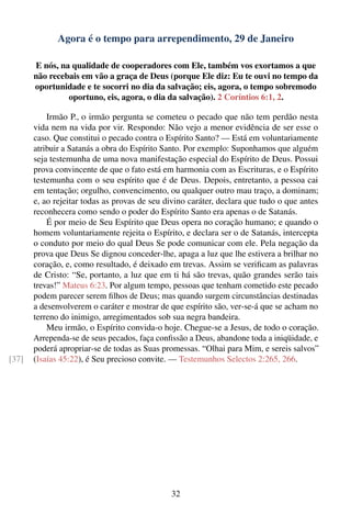 Agora é o tempo para arrependimento, 29 de Janeiro

       E nós, na qualidade de cooperadores com Ele, também vos exortamos a que
       não recebais em vão a graça de Deus (porque Ele diz: Eu te ouvi no tempo da
       oportunidade e te socorri no dia da salvação; eis, agora, o tempo sobremodo
                oportuno, eis, agora, o dia da salvação). 2 Coríntios 6:1, 2.

           Irmão P., o irmão pergunta se cometeu o pecado que não tem perdão nesta
       vida nem na vida por vir. Respondo: Não vejo a menor evidência de ser esse o
       caso. Que constitui o pecado contra o Espírito Santo? — Está em voluntariamente
       atribuir a Satanás a obra do Espírito Santo. Por exemplo: Suponhamos que alguém
       seja testemunha de uma nova manifestação especial do Espírito de Deus. Possui
       prova convincente de que o fato está em harmonia com as Escrituras, e o Espírito
       testemunha com o seu espírito que é de Deus. Depois, entretanto, a pessoa cai
       em tentação; orgulho, convencimento, ou qualquer outro mau traço, a dominam;
       e, ao rejeitar todas as provas de seu divino caráter, declara que tudo o que antes
       reconhecera como sendo o poder do Espírito Santo era apenas o de Satanás.
           É por meio de Seu Espírito que Deus opera no coração humano; e quando o
       homem voluntariamente rejeita o Espírito, e declara ser o de Satanás, intercepta
       o conduto por meio do qual Deus Se pode comunicar com ele. Pela negação da
       prova que Deus Se dignou conceder-lhe, apaga a luz que lhe estivera a brilhar no
       coração, e, como resultado, é deixado em trevas. Assim se veriﬁcam as palavras
       de Cristo: “Se, portanto, a luz que em ti há são trevas, quão grandes serão tais
       trevas!” Mateus 6:23. Por algum tempo, pessoas que tenham cometido este pecado
       podem parecer serem ﬁlhos de Deus; mas quando surgem circunstâncias destinadas
       a desenvolverem o caráter e mostrar de que espírito são, ver-se-á que se acham no
       terreno do inimigo, arregimentados sob sua negra bandeira.
           Meu irmão, o Espírito convida-o hoje. Chegue-se a Jesus, de todo o coração.
       Arrependa-se de seus pecados, faça conﬁssão a Deus, abandone toda a iniqüidade, e
       poderá apropriar-se de todas as Suas promessas. “Olhai para Mim, e sereis salvos”
[37]   (Isaías 45:22), é Seu precioso convite. — Testemunhos Selectos 2:265, 266.




                                              32
 
