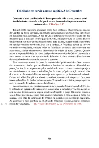 Felicidade em servir a nosso capitão, 3 de Dezembro

           Combate o bom combate da fé. Toma posse da vida eterna, para a qual
           também foste chamado e de que ﬁzeste a boa conﬁssão perante muitas
                             testemunhas. 1 Timóteo 6:12.

            Em diligente e resoluto exercício como ﬁéis soldados, obedecendo às ordens
        do Capitão de nossa salvação, há genuíno contentamento que não pode ser obtido
        em nenhuma outra ocupação. A paz de Cristo estará no coração do soldado ﬁel. Há
        descanso para a alma em levar o jugo de Cristo, em erguer-Lhe os fardos. Parece
        uma contradição dizer que não há descanso para a alma, exceto o que se encontra
        em serviço contínuo e dedicado. Mas isto é verdade. A felicidade advém de serviço
        voluntário e obediente, em que todas as faculdades de nosso ser se movem em
        ação ditosa, salutar e harmoniosa, obedecendo às ordens de nosso Capitão. Quanto
        maior a responsabilidade da tarefa designada aos soldados de Cristo, tanto mais a
        alma exulta no amor e na aprovação do Salvador. A alma encontra liberdade no
        desempenho dos deveres mais pesados e penosos.
            Mas esse cumprimento do dever de um soldado signiﬁca trabalho. Nem sempre
        é exatamente o trabalho que escolheríamos. Incômodos exteriores, diﬁculdades e
        provações têm de ser suportados pelos soldados de Jesus. Há uma constante peleja a
        ser mantida contra os males e as inclinações de nosso próprio coração natural. Não
        devemos escolher o trabalho que nos seja mais agradável, pois somos soldados de
        Cristo, sob a Sua disciplina, e não devemos buscar nosso próprio prazer. Devemos
        travar as batalhas do Senhor valorosamente. Temos de vencer inimigos que querem
        obter o controle de todas as nossas faculdades.
            A obstinação em nós precisa morrer; só devemos obedecer à vontade de Cristo.
        O soldado no exército de Cristo precisa aprender a suportar privações, negar-se
        a si mesmo, tomar a cruz e seguir aonde seu Capitão o guiar. Há muitas coisas a
        serem feitas que são decisivas para a natureza humana e penosas para a carne e o
        sangue. Essa obra de submissão do próprio eu requer esforço contínuo e resoluto.
        Ao combater o bom combate da fé, obtendo preciosas vitórias, estamos tomando
[347]   posse da vida eterna. — The Youth’s Instructor, 22 de Dezembro de 1886.




                                               356
 