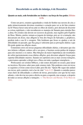 Descobrindo os ardis do inimigo, 6 de Dezembro

Quanto ao mais, sede fortalecidos no Senhor e na força do Seu poder. Efésios
                                   6:10.

    Como um povo, estamos aguardando a vinda do Senhor nas nuvens do céu; e
quão minuciosamente devemos examinar o coração para ver se de fato estamos
na fé! Parece haver uma névoa ante os olhos de muitos, pois deixam de discernir
as coisas espirituais, e não reconhecem os manejos de Satanás para enredar-lhes
a alma. Os cristãos não devem ser escravos da paixão, mas regidos pelo Espírito
de Deus. Muitos, porém, tornam-se joguete do inimigo, pois ao vir a tentação, não
descansam em Jesus, mas aﬂigem-se fora dos braços do Salvador, e, perplexos,
perdem toda a sua fé e coragem. Não lembram que Jesus os ajudou a sair de
diﬁculdades no passado, que Sua graça é suﬁciente para as provações diárias e que
Ele pode ajudar nas aﬂições atuais.
    Cometemos erros em nossas pequenas diﬁculdades diárias, e deixamos que elas
nos irritem e aﬂijam; caímos sob o seu peso, e fazemos assim pedras de tropeço
para nós mesmos e os outros. Mas bênçãos da maior importância são resultantes
de sofrer pacientemente essas diárias aﬂições; pois devemos adquirir forças para
suportar diﬁculdades maiores. Satanás nos oprimirá com as mais severas tentações,
e precisamos aprender a dirigir-nos a Deus em toda e qualquer emergência. ...
    Professamos ser cristãos bíblicos, e não somos deixados no escuro, para tatear
na incerteza. Devemos saber para onde estamos indo. Não podemos estar em trevas
se seguimos a Cristo como nosso Líder; pois Ele diz: “Quem Me segue não andará
nas trevas; pelo contrário, terá a luz da vida.” João 8:12. Quando o caminho parece
estar cheio de diﬁculdades e coberto de trevas, precisamos crer que há luz mais
adiante, e não desviar-nos para a direita ou para a esquerda, mas avançar, a despeito
de todas as nossas aﬂições e tentações. — The Review and Herald, 19 de Maio de
1891.                                                                                   [350]




                                        359
 
