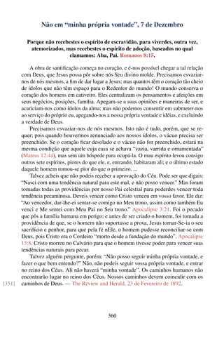 Não em “minha própria vontade”, 7 de Dezembro

          Porque não recebestes o espírito de escravidão, para viverdes, outra vez,
           atemorizados, mas recebestes o espírito de adoção, baseados no qual
                           clamamos: Aba, Pai. Romanos 8:15.

            A obra de santiﬁcação começa no coração, e é-nos possível chegar a tal relação
        com Deus, que Jesus possa pôr sobre nós Seu divino molde. Precisamos esvaziar-
        nos de nós mesmos, a ﬁm de dar lugar a Jesus; mas quantos têm o coração tão cheio
        de ídolos que não têm espaço para o Redentor do mundo! O mundo conserva o
        coração dos homens em cativeiro. Eles centralizam os pensamentos e afeições em
        seus negócios, posições, família. Apegam-se a suas opiniões e maneiras de ser, e
        acariciam-nos como ídolos da alma; mas não podemos consentir em submeter-nos
        ao serviço do próprio eu, apegando-nos a nossa própria vontade e idéias, e excluindo
        a verdade de Deus.
            Precisamos esvaziar-nos de nós mesmos. Isto não é tudo, porém, que se re-
        quer; pois quando houvermos renunciado aos nossos ídolos, o vácuo precisa ser
        preenchido. Se o coração ﬁcar desolado e o vácuo não for preenchido, estará na
        mesma condição que aquele cuja casa se achava “vazia, varrida e ornamentada”
        (Mateus 12:44), mas sem um hóspede para ocupá-la. O mau espírito levou consigo
        outros sete espíritos, piores do que ele, e, entrando, habitaram ali; e o último estado
        daquele homem tornou-se pior do que o primeiro. ...
            Talvez acheis que não podeis receber a aprovação do Céu. Pode ser que digais:
        “Nasci com uma tendência natural para este mal, e não posso vencer.” Mas foram
        tomadas todas as providências por nosso Pai celestial para poderdes vencer toda
        tendência pecaminosa. Deveis vencer como Cristo venceu em vosso favor. Ele diz:
        “Ao vencedor, dar-lhe-ei sentar-se comigo no Meu trono, assim como também Eu
        venci e Me sentei com Meu Pai no Seu trono.” Apocalipse 3:21. Foi o pecado
        que pôs a família humana em perigo; e antes de ser criado o homem, foi tomada a
        providência de que, se o homem não suportasse a prova, Jesus tornar-Se-ia o seu
        sacrifício e penhor, para que pela fé nEle, o homem pudesse reconciliar-se com
        Deus, pois Cristo era o Cordeiro “morto desde a fundação do mundo”. Apocalipse
        13:8. Cristo morreu no Calvário para que o homem tivesse poder para vencer suas
        tendências naturais para pecar.
            Talvez alguém pergunte, porém: “Não posso seguir minha própria vontade, e
        fazer o que bem entendo?” Não, não podeis seguir vossa própria vontade, e entrar
        no reino dos Céus. Ali não haverá “minha vontade”. Os caminhos humanos não
        encontrarão lugar no reino dos Céus. Nossos caminhos devem coincidir com os
[351]   caminhos de Deus. — The Review and Herald, 23 de Fevereiro de 1892.




                                                 360
 