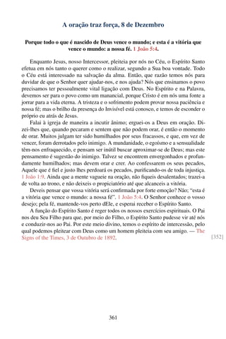 A oração traz força, 8 de Dezembro

 Porque todo o que é nascido de Deus vence o mundo; e esta é a vitória que
                  vence o mundo: a nossa fé. 1 João 5:4.

    Enquanto Jesus, nosso Intercessor, pleiteia por nós no Céu, o Espírito Santo
efetua em nós tanto o querer como o realizar, segundo a Sua boa vontade. Todo
o Céu está interessado na salvação da alma. Então, que razão temos nós para
duvidar de que o Senhor quer ajudar-nos, e nos ajuda? Nós que ensinamos o povo
precisamos ter pessoalmente vital ligação com Deus. No Espírito e na Palavra,
devemos ser para o povo como um manancial, porque Cristo é em nós uma fonte a
jorrar para a vida eterna. A tristeza e o sofrimento podem provar nossa paciência e
nossa fé; mas o brilho da presença do Invisível está conosco, e temos de esconder o
próprio eu atrás de Jesus.
    Falai à igreja de maneira a incutir ânimo; erguei-os a Deus em oração. Di-
zei-lhes que, quando pecaram e sentem que não podem orar, é então o momento
de orar. Muitos julgam ter sido humilhados por seus fracassos, e que, em vez de
vencer, foram derrotados pelo inimigo. A mundanidade, o egoísmo e a sensualidade
têm-nos enfraquecido, e pensam ser inútil buscar aproximar-se de Deus; mas este
pensamento é sugestão do inimigo. Talvez se encontrem envergonhados e profun-
damente humilhados; mas devem orar e crer. Ao confessarem os seus pecados,
Aquele que é ﬁel e justo lhes perdoará os pecados, puriﬁcando-os de toda injustiça.
1 João 1:9. Ainda que a mente vagueie na oração, não ﬁqueis desalentados; trazei-a
de volta ao trono, e não deixeis o propiciatório até que alcanceis a vitória.
    Deveis pensar que vossa vitória será conﬁrmada por forte emoção? Não; “esta é
a vitória que vence o mundo: a nossa fé”. 1 João 5:4. O Senhor conhece o vosso
desejo; pela fé, mantende-vos perto dEle, e esperai receber o Espírito Santo.
    A função do Espírito Santo é reger todos os nossos exercícios espirituais. O Pai
nos deu Seu Filho para que, por meio do Filho, o Espírito Santo pudesse vir até nós
e conduzir-nos ao Pai. Por este meio divino, temos o espírito de intercessão, pelo
qual podemos pleitear com Deus como um homem pleiteia com seu amigo. — The
Signs of the Times, 3 de Outubro de 1892.                                              [352]




                                        361
 