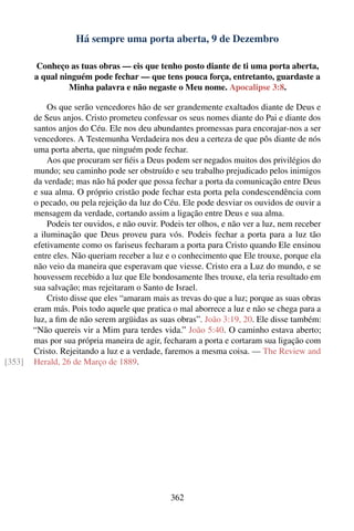 Há sempre uma porta aberta, 9 de Dezembro

        Conheço as tuas obras — eis que tenho posto diante de ti uma porta aberta,
        a qual ninguém pode fechar — que tens pouca força, entretanto, guardaste a
                 Minha palavra e não negaste o Meu nome. Apocalipse 3:8.

            Os que serão vencedores hão de ser grandemente exaltados diante de Deus e
        de Seus anjos. Cristo prometeu confessar os seus nomes diante do Pai e diante dos
        santos anjos do Céu. Ele nos deu abundantes promessas para encorajar-nos a ser
        vencedores. A Testemunha Verdadeira nos deu a certeza de que pôs diante de nós
        uma porta aberta, que ninguém pode fechar.
            Aos que procuram ser ﬁéis a Deus podem ser negados muitos dos privilégios do
        mundo; seu caminho pode ser obstruído e seu trabalho prejudicado pelos inimigos
        da verdade; mas não há poder que possa fechar a porta da comunicação entre Deus
        e sua alma. O próprio cristão pode fechar esta porta pela condescendência com
        o pecado, ou pela rejeição da luz do Céu. Ele pode desviar os ouvidos de ouvir a
        mensagem da verdade, cortando assim a ligação entre Deus e sua alma.
            Podeis ter ouvidos, e não ouvir. Podeis ter olhos, e não ver a luz, nem receber
        a iluminação que Deus proveu para vós. Podeis fechar a porta para a luz tão
        efetivamente como os fariseus fecharam a porta para Cristo quando Ele ensinou
        entre eles. Não queriam receber a luz e o conhecimento que Ele trouxe, porque ela
        não veio da maneira que esperavam que viesse. Cristo era a Luz do mundo, e se
        houvessem recebido a luz que Ele bondosamente lhes trouxe, ela teria resultado em
        sua salvação; mas rejeitaram o Santo de Israel.
            Cristo disse que eles “amaram mais as trevas do que a luz; porque as suas obras
        eram más. Pois todo aquele que pratica o mal aborrece a luz e não se chega para a
        luz, a ﬁm de não serem argüidas as suas obras”. João 3:19, 20. Ele disse também:
        “Não quereis vir a Mim para terdes vida.” João 5:40. O caminho estava aberto;
        mas por sua própria maneira de agir, fecharam a porta e cortaram sua ligação com
        Cristo. Rejeitando a luz e a verdade, faremos a mesma coisa. — The Review and
[353]   Herald, 26 de Março de 1889.




                                               362
 
