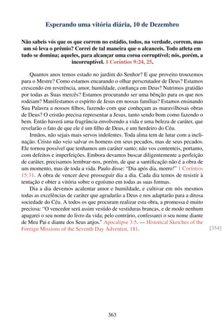 Esperando uma vitória diária, 10 de Dezembro

Não sabeis vós que os que correm no estádio, todos, na verdade, correm, mas
 um só leva o prêmio? Correi de tal maneira que o alcanceis. Todo atleta em
tudo se domina; aqueles, para alcançar uma coroa corruptível; nós, porém, a
                     incorruptível. 1 Coríntios 9:24, 25.

    Quantos anos temos estado no jardim do Senhor? E que proveito trouxemos
para o Mestre? Como estamos encarando o olhar perscrutador de Deus? Estamos
crescendo em reverência, amor, humildade, conﬁança em Deus? Nutrimos gratidão
por todas as Suas mercês? Estamos procurando ser uma bênção para os que nos
rodeiam? Manifestamos o espírito de Jesus em nossas famílias? Estamos ensinando
Sua Palavra a nossos ﬁlhos, fazendo com que conheçam as maravilhosas obras
de Deus? O cristão precisa representar a Jesus, tanto sendo bom como fazendo o
bem. Então haverá uma fragrância envolvendo a vida e uma beleza de caráter, que
revelarão o fato de que ele é um ﬁlho de Deus, e um herdeiro do Céu.
    Irmãos, não sejais mais servos indolentes. Toda alma tem de lutar com a incli-
nação. Cristo não veio salvar os homens em seus pecados, mas de seus pecados.
Ele tornou possível que tenhamos um caráter santo; não vos contenteis, portanto,
com defeitos e imperfeições. Embora devamos buscar diligentemente a perfeição
de caráter, precisamos lembrar-nos, porém, de que a santiﬁcação não é a obra de
um momento, mas de toda a vida. Paulo disse: “Dia após dia, morro!” 1 Coríntios
15:31. A obra de vencer deve prosseguir dia a dia. Cada dia temos de resistir à
tentação e obter a vitória sobre o egoísmo em todas as suas formas.
    Dia a dia devemos acalentar amor e humildade, e cultivar em nós mesmos
todas as excelências de caráter que agradarão a Deus e nos adaptarão para a ditosa
sociedade do Céu. A todos os que procuram realizar esta obra, a promessa é muito
preciosa: “O vencedor será assim vestido de vestiduras brancas, e de modo nenhum
apagarei o seu nome do livro da vida; pelo contrário, confessarei o seu nome diante
de Meu Pai e diante dos Seus anjos.” Apocalipse 3:5. — Historical Sketches of the
Foreign Missions of the Seventh Day Adventist, 181.                                   [354]




                                       363
 