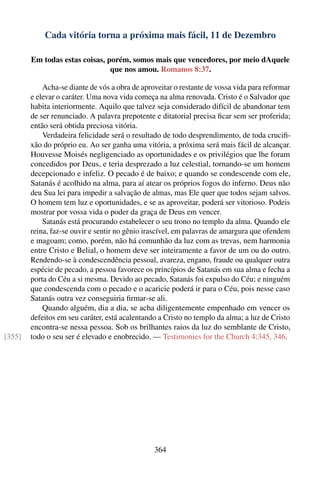 Cada vitória torna a próxima mais fácil, 11 de Dezembro

        Em todas estas coisas, porém, somos mais que vencedores, por meio dAquele
                                que nos amou. Romanos 8:37.

            Acha-se diante de vós a obra de aproveitar o restante de vossa vida para reformar
        e elevar o caráter. Uma nova vida começa na alma renovada. Cristo é o Salvador que
        habita interiormente. Aquilo que talvez seja considerado difícil de abandonar tem
        de ser renunciado. A palavra prepotente e ditatorial precisa ﬁcar sem ser proferida;
        então será obtida preciosa vitória.
            Verdadeira felicidade será o resultado de todo desprendimento, de toda cruciﬁ-
        xão do próprio eu. Ao ser ganha uma vitória, a próxima será mais fácil de alcançar.
        Houvesse Moisés negligenciado as oportunidades e os privilégios que lhe foram
        concedidos por Deus, e teria desprezado a luz celestial, tornando-se um homem
        decepcionado e infeliz. O pecado é de baixo; e quando se condescende com ele,
        Satanás é acolhido na alma, para aí atear os próprios fogos do inferno. Deus não
        deu Sua lei para impedir a salvação de almas, mas Ele quer que todos sejam salvos.
        O homem tem luz e oportunidades, e se as aproveitar, poderá ser vitorioso. Podeis
        mostrar por vossa vida o poder da graça de Deus em vencer.
            Satanás está procurando estabelecer o seu trono no templo da alma. Quando ele
        reina, faz-se ouvir e sentir no gênio irascível, em palavras de amargura que ofendem
        e magoam; como, porém, não há comunhão da luz com as trevas, nem harmonia
        entre Cristo e Belial, o homem deve ser inteiramente a favor de um ou do outro.
        Rendendo-se à condescendência pessoal, avareza, engano, fraude ou qualquer outra
        espécie de pecado, a pessoa favorece os princípios de Satanás em sua alma e fecha a
        porta do Céu a si mesma. Devido ao pecado, Satanás foi expulso do Céu; e ninguém
        que condescenda com o pecado e o acaricie poderá ir para o Céu, pois nesse caso
        Satanás outra vez conseguiria ﬁrmar-se ali.
            Quando alguém, dia a dia, se acha diligentemente empenhado em vencer os
        defeitos em seu caráter, está acalentando a Cristo no templo da alma; a luz de Cristo
        encontra-se nessa pessoa. Sob os brilhantes raios da luz do semblante de Cristo,
[355]   todo o seu ser é elevado e enobrecido. — Testimonies for the Church 4:345, 346.




                                                364
 