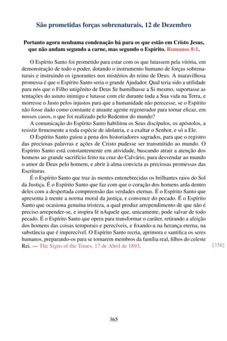 São prometidas forças sobrenaturais, 12 de Dezembro

Portanto agora nenhuma condenação há para os que estão em Cristo Jesus,
 que não andam segundo a carne, mas segundo o Espírito. Romanos 8:1.

    O Espírito Santo foi prometido para estar com os que lutassem pela vitória, em
demonstração de todo o poder, dotando o instrumento humano de forças sobrena-
turais e instruindo os ignorantes nos mistérios do reino de Deus. A maravilhosa
promessa é que o Espírito Santo seria o grande Ajudador. Qual teria sido a utilidade
para nós que o Filho unigênito de Deus Se humilhasse a Si mesmo, suportasse as
tentações do astuto inimigo e lutasse com ele durante toda a Sua vida na Terra, e
morresse o Justo pelos injustos para que a humanidade não perecesse, se o Espírito
não fosse dado como constante e atuante agente regenerador para tornar eﬁcaz, em
nossos casos, o que foi realizado pelo Redentor do mundo?
    A comunicação do Espírito Santo habilitou os Seus discípulos, os apóstolos, a
resistir ﬁrmemente a toda espécie de idolatria, e a exaltar o Senhor, e só a Ele.
    O Espírito Santo guiou a pena dos historiadores sagrados, para que o registro
das preciosas palavras e ações de Cristo pudesse ser transmitido ao mundo. O
Espírito Santo está constantemente em atividade, buscando atrair a atenção dos
homens ao grande sacrifício feito na cruz do Calvário, para desvendar ao mundo
o amor de Deus pelo homem, e abrir à alma convicta as preciosas promessas das
Escrituras.
    É o Espírito Santo que traz às mentes entenebrecidas os brilhantes raios do Sol
da Justiça. É o Espírito Santo que faz com que o coração dos homens arda dentro
deles com a despertada compreensão das verdades eternas. É o Espírito Santo que
apresenta à mente a norma moral da justiça, e convence do pecado. É o Espírito
Santo que ocasiona genuína tristeza, a qual produz arrependimento de que não é
preciso arrepender-se, e inspira fé nAquele que, unicamente, pode salvar de todo
pecado. É o Espírito Santo que opera para transformar o caráter, retirando a afeição
dos homens das coisas temporais e perecíveis, e ﬁxando-a na herança eterna, na
substância que é imperecível. O Espírito Santo recria, aprimora e santiﬁca os seres
humanos, preparando-os para se tornarem membros da família real, ﬁlhos do celeste
Rei. — The Signs of the Times, 17 de Abril de 1893.                                    [356]




                                       365
 