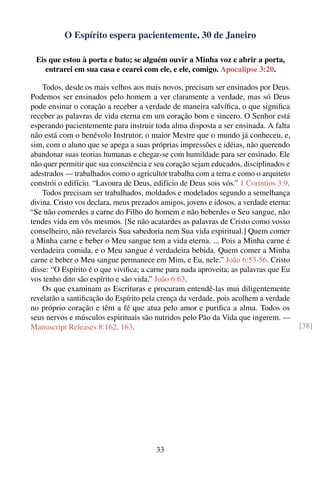 O Espírito espera pacientemente, 30 de Janeiro

 Eis que estou à porta e bato; se alguém ouvir a Minha voz e abrir a porta,
    entrarei em sua casa e cearei com ele, e ele, comigo. Apocalipse 3:20.

    Todos, desde os mais velhos aos mais novos, precisam ser ensinados por Deus.
Podemos ser ensinados pelo homem a ver claramente a verdade, mas só Deus
pode ensinar o coração a receber a verdade de maneira salvíﬁca, o que signiﬁca
receber as palavras de vida eterna em um coração bom e sincero. O Senhor está
esperando pacientemente para instruir toda alma disposta a ser ensinada. A falta
não está com o benévolo Instrutor, o maior Mestre que o mundo já conheceu, e,
sim, com o aluno que se apega a suas próprias impressões e idéias, não querendo
abandonar suas teorias humanas e chegar-se com humildade para ser ensinado. Ele
não quer permitir que sua consciência e seu coração sejam educados, disciplinados e
adestrados — trabalhados como o agricultor trabalha com a terra e como o arquiteto
constrói o edifício. “Lavoura de Deus, edifício de Deus sois vós.” 1 Coríntios 3:9.
    Todos precisam ser trabalhados, moldados e modelados segundo a semelhança
divina. Cristo vos declara, meus prezados amigos, jovens e idosos, a verdade eterna:
“Se não comerdes a carne do Filho do homem e não beberdes o Seu sangue, não
tendes vida em vós mesmos. [Se não acatardes as palavras de Cristo como vosso
conselheiro, não revelareis Sua sabedoria nem Sua vida espiritual.] Quem comer
a Minha carne e beber o Meu sangue tem a vida eterna. ... Pois a Minha carne é
verdadeira comida, e o Meu sangue é verdadeira bebida. Quem comer a Minha
carne e beber o Meu sangue permanece em Mim, e Eu, nele.” João 6:53-56. Cristo
disse: “O Espírito é o que viviﬁca; a carne para nada aproveita; as palavras que Eu
vos tenho dito são espírito e são vida.” João 6:63.
    Os que examinam as Escrituras e procuram entendê-las mui diligentemente
revelarão a santiﬁcação do Espírito pela crença da verdade, pois acolhem a verdade
no próprio coração e têm a fé que atua pelo amor e puriﬁca a alma. Todos os
seus nervos e músculos espirituais são nutridos pelo Pão da Vida que ingerem. —
Manuscript Releases 8:162, 163.                                                        [38]




                                        33
 