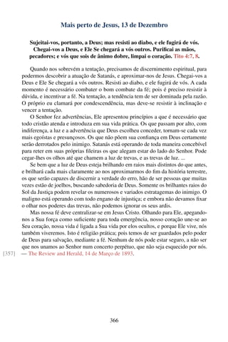 Mais perto de Jesus, 13 de Dezembro

           Sujeitai-vos, portanto, a Deus; mas resisti ao diabo, e ele fugirá de vós.
            Chegai-vos a Deus, e Ele Se chegará a vós outros. Puriﬁcai as mãos,
           pecadores; e vós que sois de ânimo dobre, limpai o coração. Tito 4:7, 8.

            Quando nos sobrevém a tentação, precisamos de discernimento espiritual, para
        podermos descobrir a atuação de Satanás, e aproximar-nos de Jesus. Chegai-vos a
        Deus e Ele Se chegará a vós outros. Resisti ao diabo, e ele fugirá de vós. A cada
        momento é necessário combater o bom combate da fé; pois é preciso resistir à
        dúvida, e incentivar a fé. Na tentação, a tendência tem de ser dominada pela razão.
        O próprio eu clamará por condescendência, mas deve-se resistir à inclinação e
        vencer a tentação.
            O Senhor fez advertências, Ele apresentou princípios a que é necessário que
        todo cristão atenda e introduza em sua vida prática. Os que passam por alto, com
        indiferença, a luz e a advertência que Deus escolheu conceder, tornam-se cada vez
        mais egoístas e presunçosos. Os que não põem sua conﬁança em Deus certamente
        serão derrotados pelo inimigo. Satanás está operando de toda maneira concebível
        para reter em suas próprias ﬁleiras os que alegam estar do lado do Senhor. Pode
        cegar-lhes os olhos até que chamem a luz de trevas, e as trevas de luz. ...
            Se bem que a luz de Deus esteja brilhando em raios mais distintos do que antes,
        e brilhará cada mais claramente ao nos aproximarmos do ﬁm da história terrestre,
        os que serão capazes de discernir a verdade do erro, hão de ser pessoas que muitas
        vezes estão de joelhos, buscando sabedoria de Deus. Somente os brilhantes raios do
        Sol da Justiça podem revelar os numerosos e variados estratagemas do inimigo. O
        maligno está operando com todo engano de injustiça; e embora não devamos ﬁxar
        o olhar nos poderes das trevas, não podemos ignorar os seus ardis.
            Mas nossa fé deve centralizar-se em Jesus Cristo. Olhando para Ele, apegando-
        nos a Sua força como suﬁciente para toda emergência, nosso coração une-se ao
        Seu coração, nossa vida é ligada a Sua vida por elos ocultos, e porque Ele vive, nós
        também viveremos. Isto é religião prática; pois temos de ser guardados pelo poder
        de Deus para salvação, mediante a fé. Nenhum de nós pode estar seguro, a não ser
        que nos unamos ao Senhor num concerto perpétuo, que não seja esquecido por nós.
[357]   — The Review and Herald, 14 de Março de 1893.




                                                366
 