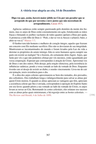 A vitória traz alegria ao céu, 14 de Dezembro

  Digo-vos que, assim, haverá maior júbilo no Céu por um pecador que se
    arrepende do que por noventa e nove justos que não necessitam de
                        arrependimento. Lucas 15:7.

    Agências satânicas estão sempre guerreando pelo domínio da mente dos ho-
mens, mas os anjos de Deus estão constantemente em ação, fortalecendo as mãos
fracas e ﬁrmando os joelhos vacilantes de todos quantos apelam a Deus por ajuda.
A promessa a todo ﬁlho de Deus é: “Pedi, e dar-se-vos-á; buscai e achareis; batei, e
abrir-se-vos-á.” Mateus 7:7.
    O Senhor tem tido homens e mulheres de coração íntegro, aqueles que ﬁzeram
um concerto com Ele mediante sacrifício. Eles não se desviaram de sua integridade.
Mantiveram-se incontaminados do mundo e foram levados pela Luz da vida a
derrotar os propósitos do astuto inimigo. Irão os seres humanos agora cumprir sua
parte em resistir ao maligno? Se o ﬁzerem, ele certamente deles fugirá. Anjos, que
farão por vós o que não poderíeis efetuar por vós mesmos, estão aguardando por
vossa cooperação. Esperam que correspondais à atração de Cristo. Aproximai-vos
de Deus e uns dos outros. Pelo desejo, pela oração silenciosa, pela resistência às
inﬂuências satânicas, ponde a vossa vontade ao lado da vontade de Deus. Enquanto
tiverdes um só desejo de resistir ao diabo, e orardes sinceramente: Livra-me de cair
em tentação, tereis resistência para o dia.
    É a obra dos anjos celestes aproximarem-se bem dos tentados, dos provados,
dos sofredores. Eles trabalham longa e infatigavelmente para salvar as almas por
quem Cristo morreu. E quando as almas apreciam as vantagens que têm, apreciam
a assistência celeste que lhes é enviada, correspondem à operação do Espírito Santo
em seu favor; quando põem a sua vontade ao lado da vontade de Cristo, os anjos
levam as novas ao Céu. Retornando às cortes celestiais, eles relatam seu sucesso
com as almas pelas quais ministraram, e há regozijo entre as hostes celestiais. —
The Review and Herald, 4 de Julho de 1899.                                             [358]




                                       367
 