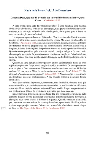 Nada mais invencível, 15 de Dezembro

         Graças a Deus, que nos dá a vitória por intermédio de nosso Senhor Jesus
                                Cristo. 1 Coríntios 15:57.

            A vida cristã é uma vida de constante conﬂito. É uma batalha e uma marcha.
        Todo ato de obediência, todo ato de abnegação, toda provação suportada valoro-
        samente, toda tentação resistida, toda vitória ganha, é um passo para a frente na
        marcha em direção ao triunfo ﬁnal.
            Há esperança para o homem. Cristo diz: “Ao vencedor, dar-lhe-ei sentar-se
        comigo no Meu trono, assim como também Eu venci e Me sentei com Meu Pai no
        Seu trono.” Apocalipse 3:21. Nunca nos esqueçamos, porém, de que os esforços
        que fazemos em nossa própria força são completamente sem valor. Nossa força é
        fraqueza, loucura é nosso juízo. Só podemos vencer no nome e poder do Vencedor.
        Quando somos premidos pela tentação, quando desejos indignos de um cristão
        clamam pela soberania, façamos fervorosa e insistente oração ao Pai celestial, em
        nome de Cristo. Isto trará auxílio divino. Em nome do Redentor podemos obter a
        vitória.
            Quando, ao ver a perversidade do pecado, caímos desamparados diante da cruz,
        suplicando perdão e força, nossa oração é ouvida e atendida. Os que apresentam
        suas petições a Deus em nome de Cristo nunca serão mandados embora. O Senhor
        declara: “O que vem a Mim, de modo nenhum o lançarei fora.” João 6:37. Ele
        atenderá a “oração do desamparado”. Salmos 102:17. Nosso auxílio vem dAquele
        que tem todas as coisas em Suas mãos. A paz enviada por Ele é a garantia de Seu
        amor a nós.
            Nada pode ser mais impotente, e, no entanto, mais invencível, do que a alma que
        sente sua nulidade, e conﬁa inteiramente nos méritos de um Salvador cruciﬁcado e
        ressurreto. Deus enviaria todos os anjos do Céu em auxílio de quem deposita toda a
        sua conﬁança em Cristo, de preferência a permitir que fosse vencido.
            Se aceitarmos a Cristo como nosso Guia, Ele nos conduzirá seguramente pelo
        caminho estreito. Pode a estrada ser acidentada e espinhosa; íngreme e perigosa a
        elevação; pode haver ciladas à direita e à esquerda. Quando cansados e ansiando
        por descanso, teremos talvez de prosseguir na luta; quando desfalecidos, talvez
        tenhamos que pelejar; mas com Cristo como nosso Guia, não deixaremos de chegar
[359]   ao Céu. — The Signs of the Times, 29 de Outubro de 1902.




                                               368
 