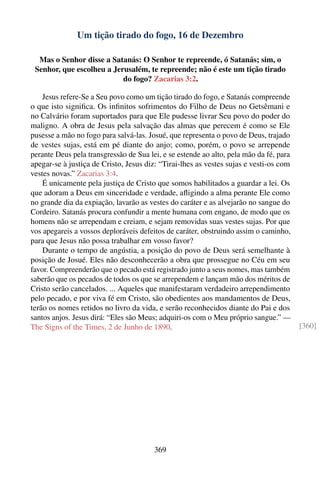 Um tição tirado do fogo, 16 de Dezembro

  Mas o Senhor disse a Satanás: O Senhor te repreende, ó Satanás; sim, o
 Senhor, que escolheu a Jerusalém, te repreende; não é este um tição tirado
                           do fogo? Zacarias 3:2.

    Jesus refere-Se a Seu povo como um tição tirado do fogo, e Satanás compreende
o que isto signiﬁca. Os inﬁnitos sofrimentos do Filho de Deus no Getsêmani e
no Calvário foram suportados para que Ele pudesse livrar Seu povo do poder do
maligno. A obra de Jesus pela salvação das almas que perecem é como se Ele
pusesse a mão no fogo para salvá-las. Josué, que representa o povo de Deus, trajado
de vestes sujas, está em pé diante do anjo; como, porém, o povo se arrepende
perante Deus pela transgressão de Sua lei, e se estende ao alto, pela mão da fé, para
apegar-se à justiça de Cristo, Jesus diz: “Tirai-lhes as vestes sujas e vesti-os com
vestes novas.” Zacarias 3:4.
    É unicamente pela justiça de Cristo que somos habilitados a guardar a lei. Os
que adoram a Deus em sinceridade e verdade, aﬂigindo a alma perante Ele como
no grande dia da expiação, lavarão as vestes do caráter e as alvejarão no sangue do
Cordeiro. Satanás procura confundir a mente humana com engano, de modo que os
homens não se arrependam e creiam, e sejam removidas suas vestes sujas. Por que
vos apegareis a vossos deploráveis defeitos de caráter, obstruindo assim o caminho,
para que Jesus não possa trabalhar em vosso favor?
    Durante o tempo de angústia, a posição do povo de Deus será semelhante à
posição de Josué. Eles não desconhecerão a obra que prossegue no Céu em seu
favor. Compreenderão que o pecado está registrado junto a seus nomes, mas também
saberão que os pecados de todos os que se arrependem e lançam mão dos méritos de
Cristo serão cancelados. ... Aqueles que manifestaram verdadeiro arrependimento
pelo pecado, e por viva fé em Cristo, são obedientes aos mandamentos de Deus,
terão os nomes retidos no livro da vida, e serão reconhecidos diante do Pai e dos
santos anjos. Jesus dirá: “Eles são Meus; adquiri-os com o Meu próprio sangue.” —
The Signs of the Times, 2 de Junho de 1890.                                             [360]




                                        369
 