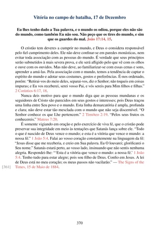 Vitória no campo de batalha, 17 de Dezembro

         Eu lhes tenho dado a Tua palavra, e o mundo os odiou, porque eles não são
        do mundo, como também Eu não sou. Não peço que os tires do mundo, e sim
                          que os guardes do mal. João 17:14, 15.

            O cristão tem deveres a cumprir no mundo, e Deus o considera responsável
        pelo ﬁel cumprimento deles. Ele não deve conﬁnar-se em paredes monásticas, nem
        evitar toda associação com as pessoas do mundo. É verdade que seus princípios
        serão submetidos à mais severa prova, e ele será aﬂigido pelo que vê com os olhos
        e ouve com os ouvidos. Mas não deve, ao familiarizar-se com essas cenas e sons,
        aprender a amá-las. Pela associação com o mundo, temos a tendência de captar o
        espírito do mundo e adotar seus costumes, gostos e preferências. É-nos ordenado,
        porém: “Retirai-vos do meio deles, separai-vos, diz o Senhor; não toqueis em coisas
        impuras; e Eu vos receberei, serei vosso Pai, e vós sereis para Mim ﬁlhos e ﬁlhas.”
        2 Coríntios 6:17, 18.
            Nunca deis motivo para que o mundo diga que as pessoas mundanas e os
        seguidores de Cristo são parecidos em seus gostos e interesses; pois Deus traçou
        uma linha entre Seu povo e o mundo. Esta linha demarcatória é ampla, profunda
        e clara; não deve estar tão mesclada com o mundo que não seja discernível. “O
        Senhor conhece os que Lhe pertencem.” 2 Timóteo 2:19. “Pelos seus frutos os
        conhecereis.” Mateus 7:20.
            É somente vigiando em oração e pelo exercício de viva fé, que o cristão pode
        preservar sua integridade em meio às tentações que Satanás lança sobre ele. “Todo
        o que é nascido de Deus vence o mundo; e esta é a vitória que vence o mundo: a
        nossa fé.” 1 João 5:4. Falai ao vosso coração constantemente na linguagem da fé:
        “Jesus disse que me receberia, e creio em Sua palavra. Eu O louvarei; gloriﬁcarei o
        Seu nome.” Satanás estará perto, ao vosso lado, insinuando que não sentis nenhuma
        alegria. Respondei-lhe: “‘Esta é a vitória que vence o mundo: a nossa fé.’ 1 João
        5:4. Tenho tudo para estar alegre; pois sou ﬁlho de Deus. Conﬁo em Jesus. A lei
        de Deus está no meu coração; os meus passos não vacilarão.” — The Signs of the
[361]   Times, 15 de Maio de 1884.




                                               370
 