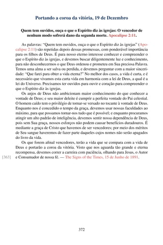 Portando a coroa da vitória, 19 de Dezembro

           Quem tem ouvidos, ouça o que o Espírito diz às igrejas: O vencedor de
             nenhum modo sofrerá dano da segunda morte. Apocalipse 2:11.

            As palavras: “Quem tem ouvidos, ouça o que o Espírito diz às igrejas” (Apo-
        calipse 2:11) são repetidas depois dessas promessas, com ponderável importância
        para os ﬁlhos de Deus. É para nosso eterno interesse conhecer e compreender o
        que o Espírito diz às igrejas, e devemos buscar diligentemente luz e conhecimento,
        para não desconhecermos o que Deus ordenou e prometeu em Sua preciosa Palavra.
        Temos uma alma a ser salva ou perdida, e devemos perguntar com a maior sinceri-
        dade: “Que farei para obter a vida eterna?” No melhor dos casos, a vida é curta, e é
        necessário que vivamos esta curta vida em harmonia com a lei de Deus, a qual é a
        lei do Universo. Precisamos ter ouvidos para ouvir e coração para compreender o
        que o Espírito diz às igrejas.
            Os anjos de Deus não ambicionam maior conhecimento do que conhecer a
        vontade de Deus; e seu maior deleite é cumprir a perfeita vontade do Pai celestial.
        O homem caído tem o privilégio de tornar-se versado no tocante à vontade de Deus.
        Enquanto nos é concedido o tempo da graça, devemos usar nossas faculdades ao
        máximo, para que possamos tornar-nos tudo que é possível; e enquanto procuramos
        atingir um alto padrão de inteligência, devemos sentir nossa dependência de Deus,
        pois sem Sua graça, nossos esforços não podem causar benefícios duradouros. É
        mediante a graça de Cristo que havemos de ser vencedores; por meio dos méritos
        de Seu sangue haveremos de fazer parte daqueles cujos nomes não serão apagados
        do livro da vida.
            Os que forem aﬁnal vencedores, terão a vida que se compara com a vida de
        Deus e portarão a coroa da vitória. Visto que nos aguarda tão grande e eterna
        recompensa, devemos correr a carreira com paciência, olhando para Jesus, o Autor
[363]   e Consumador de nossa fé. — The Signs of the Times, 15 de Junho de 1891.




                                               372
 