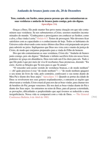 Andando de branco junto com ele, 20 de Dezembro

 Tens, contudo, em Sardes, umas poucas pessoas que não contaminaram as
    suas vestiduras e andarão de branco junto comigo, pois são dignas.
                             Apocalipse 3:4.

    Graças a Deus, Ele pode manter Seu povo numa situação em que não conta-
minem suas vestiduras. Se nos submetermos a Cristo, seremos mantidos inconta-
minados do mundo. “Conheçamos e prossigamos em conhecer ao Senhor; como
a alva, a Sua vinda é certa.” Oséais 6:3. Temos de prosseguir. Não devemos ﬁcar
satisfeitos com as capacidades e o conhecimento de hoje. Todos os habitantes do
Universo estão observando como nestes últimos dias Deus está preparando um povo
para subsistir no juízo. Supliquemos que Deus nos vista com o manto da justiça de
Cristo, de modo que estejamos preparados para a vinda do Filho do homem.
    Dos que não contaminaram as suas vestiduras, Cristo diz: “Andarão de branco
junto comigo, pois são dignos.” Mediante o inﬁnito sacrifício feito em nosso favor,
podemos ter graça em abundância. Deus tem todo um Céu cheio para nós. Tudo o
que Ele pede é que por meio de viva fé recebamos Suas promessas, dizendo: “Eu
creio. Aceito as bênçãos que Tu tens para os que Te amam.”
    “O vencedor será assim vestido de vestiduras brancas, e de modo nenhum”
— oh! quão precioso é esse “de modo nenhum”! — “de modo nenhum apagarei
o seu nome do livro da vida; pelo contrário, confessarei o seu nome diante de
Meu Pai e diante dos Seus anjos.” Apocalipse 3:5. Quando as portas da cidade de
Deus se revolverem nos seus gonzos resplandecentes, e entrarem as nações que
observaram a verdade, Cristo estará ali para nos dar as boas-vindas, para chamar-nos
de benditos do Pai, porque vencemos. Ele nos dará as boas-vindas diante do Pai e
diante dos Seus anjos. Ao entrarmos no reino de Deus, para ali passar a eternidade,
as provações, diﬁculdades e perplexidades que aqui tivemos se reduzirão a uma
insigniﬁcância. Nossa vida se comparará com a vida de Deus. — The General
Conference Bulletin, 6 de Abril de 1903.                                               [364]




                                        373
 
