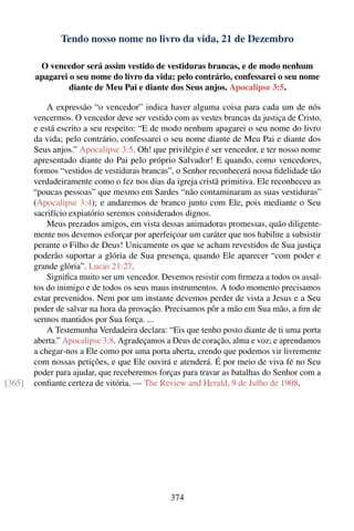 Tendo nosso nome no livro da vida, 21 de Dezembro

         O vencedor será assim vestido de vestiduras brancas, e de modo nenhum
        apagarei o seu nome do livro da vida; pelo contrário, confessarei o seu nome
                 diante de Meu Pai e diante dos Seus anjos. Apocalipse 3:5.

            A expressão “o vencedor” indica haver alguma coisa para cada um de nós
        vencermos. O vencedor deve ser vestido com as vestes brancas da justiça de Cristo,
        e está escrito a seu respeito: “E de modo nenhum apagarei o seu nome do livro
        da vida; pelo contrário, confessarei o seu nome diante de Meu Pai e diante dos
        Seus anjos.” Apocalipse 3:5. Oh! que privilégio é ser vencedor, e ter nosso nome
        apresentado diante do Pai pelo próprio Salvador! E quando, como vencedores,
        formos “vestidos de vestiduras brancas”, o Senhor reconhecerá nossa ﬁdelidade tão
        verdadeiramente como o fez nos dias da igreja cristã primitiva. Ele reconheceu as
        “poucas pessoas” que mesmo em Sardes “não contaminaram as suas vestiduras”
        (Apocalipse 3:4); e andaremos de branco junto com Ele, pois mediante o Seu
        sacrifício expiatório seremos considerados dignos.
            Meus prezados amigos, em vista dessas animadoras promessas, quão diligente-
        mente nos devemos esforçar por aperfeiçoar um caráter que nos habilite a subsistir
        perante o Filho de Deus! Unicamente os que se acham revestidos de Sua justiça
        poderão suportar a glória de Sua presença, quando Ele aparecer “com poder e
        grande glória”. Lucas 21:27.
            Signiﬁca muito ser um vencedor. Devemos resistir com ﬁrmeza a todos os assal-
        tos do inimigo e de todos os seus maus instrumentos. A todo momento precisamos
        estar prevenidos. Nem por um instante devemos perder de vista a Jesus e a Seu
        poder de salvar na hora da provação. Precisamos pôr a mão em Sua mão, a ﬁm de
        sermos mantidos por Sua força. ...
            A Testemunha Verdadeira declara: “Eis que tenho posto diante de ti uma porta
        aberta.” Apocalipse 3:8. Agradeçamos a Deus de coração, alma e voz; e aprendamos
        a chegar-nos a Ele como por uma porta aberta, crendo que podemos vir livremente
        com nossas petições, e que Ele ouvirá e atenderá. É por meio de viva fé no Seu
        poder para ajudar, que receberemos forças para travar as batalhas do Senhor com a
[365]   conﬁante certeza de vitória. — The Review and Herald, 9 de Julho de 1908.




                                               374
 
