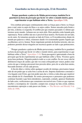 Guardados na hora da provação, 22 de Dezembro

   Porque guardaste a palavra da Minha perseverança, também Eu te
 guardarei na hora da provação que há de vir sobre o mundo inteiro, para
      experimentar os que habitam sobre a Terra. Apocalipse 3:10.

    Um combate prossegue continuamente entre as forças para o bem e as forças
para o mal, entre os anjos de Deus e os anjos caídos. Somos atacados pela frente e
por trás, à direita e à esquerda. O conﬂito por que estamos passando é o último que
teremos neste mundo. Achamo-nos no meio dele. Dois partidos estão lutando pela
supremacia. Neste conﬂito não nos é possível ﬁcar neutros. Ou ﬁcamos de um lado,
ou do outro. Se tomarmos posição ao lado de Cristo, se O reconhecermos diante do
mundo por palavras e obras, estaremos dando vivo testemunho quanto Àquele que
escolhermos servir e honrar. Neste importante período da história terrestre, não nos
podemos permitir deixar ninguém em incerteza quanto ao lado a que pertencemos.
...
    “Porque guardaste a palavra da Minha perseverança, também Eu te guardarei
na hora da provação que há de vir sobre o mundo inteiro, para experimentar os que
habitam sobre a Terra.” Apocalipse 3:10. Nesta passagem é apresentada a hora da
provação que há de experimentar aos que habitam sobre a Terra. Vivemos agora
nesta hora probante. Ninguém poderá evadir-se a este conﬂito. Se em vossa vida há
defeituosos traços de caráter, que não vos estais esforçando por vencer, podeis estar
certos de que o inimigo procurará tirar proveito deles; pois ele se acha bem atento,
buscando destruir a fé de cada pessoa.
    A ﬁm de obter a vitória sobre qualquer assalto do inimigo, precisamos lançar
mão de um poder que se acha fora e acima de nós. Importa mantermos constante e
viva ligação com Cristo, que tem poder para dar a vitória a toda alma que mantiver
uma atitude de fé e humildade. Se somos presunçosos e pensamos que podemos
continuar fazendo o que bem entendemos, esperando, contudo, aparecer ﬁnalmente
do lado certo, veriﬁcaremos que cometemos um terrível erro. Como os que esperam
receber a recompensa do vencedor, cumpre-nos avançar na luta cristã, embora
encontremos oposição a cada passo em frente. — The Review and Herald, 9 de
Julho de 1908.                                                                          [366]




                                        375
 